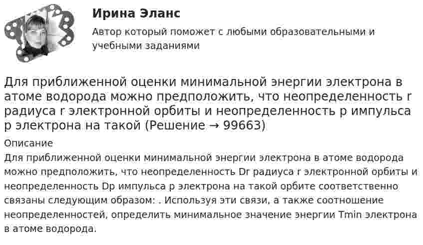      
            Описание
            Для приближенной оценки минимальной энергии электрона в атоме водорода можно предположить, что неопределенность Dr радиуса r электронной орбиты и неопределенность Dp импульса р электрона на такой орбите соответственно связаны следующим образом: . Используя эти связи, а также соотношение неопределенностей, определить минимальное значение энергии Tmin электрона в атоме водорода.   
            
            
            Для предприятий железнодорожного транспорта наиболее всего подходит ... стиль управленияДля приближенной оценки минимальной энергии электрона в атоме водорода можно предположить, что неопределенность r радиуса r электронной орбиты и неопределенность p импульса р электрона на такой Для приближенной оценки минимальной энергии электрона в атоме водорода можно предположить, что неопределенность r радиуса r электронной орбиты и неопределенность р импульса р электрона на такой орбитe соответственно связаны следующимДля приближенной оценки минимальной энергии электрона в атоме водорода можно предположить, что неопределенность r радиуса r электронной орбиты и неопределенность р импульса р электрона на такой орбите соответственно связаны следующимДля применения коэффициента корреляции Пирсона должны быть соблюдены определенные условия, в частности ... (укажите 2 варианта ответа)Для приобретения одной акции акционерного общества А за 1200 руб. необходимы два варранта. Рыночная цена одного варранта составляет 70 руб., рыночная цена акции – 1300 руб.Для приобретения права на пенсию по старости требуется не менее … страхового стажаДля подъёма зерна на высоту 10 м установили транспортёр мощностью 4 кВт. Определить массу зерна, поднятого за время 8 ч работы транспортёра. Коэффициент полезного действия установки принять равным 13,6 %.Для покупки данной работы писать АДМИНИСТРАТОРУ ИЛИ В ЧАТ.  КОНТРОЛЬНАЯ РАБОТА 4 ПО ДИСЦИПЛИНЕ «МАТЕМАТИКА» «ИНТЕГРАЛЬНОЕ ИСЧИСЛЕНИЕ ФУНКЦИЙ ОДНОЙ И НЕСКОЛЬКИХ ПЕРЕМЕННЫХ». ВАРИАНТ 19 (ЗАДАЧИ 4.09; 4.19; 4.29; 4.39; 4.49; 4.59; 4.69; 4.79; 4.89)   Для полива опытного участка используется бак диаметром D = 4 м. На дне бака имеется круглое отверстие диаметром D1 = 8 см. С какой скоростью начнёт понижаться уровень воды в баке, если первоначальная высота уровня h = 3 м?Для полноценного и качественного ухода за кожей рекомендуется регулярно делать массажДля поражения цели достаточно попадания хотя бы одного снаряда. Произведено два залпа из двух орудий. Найти вероятность поражения цели, если вероятность попадания в цель при одном выстреле из первого орудия равна 0,3. а из второго – 0,4. Для празднования свадьбы сына Загайнов арендовал кафе с полным обслуживанием. Для продолжения свадьбы на следующий день он приобрел большое количество продуктов и напитков.Для предиката P(x) = (x² + x + 2 ≥ 0), заданного на множестве действительных чисел, укажите набор значений кванторов ∀xP(x), ∃xP(x):