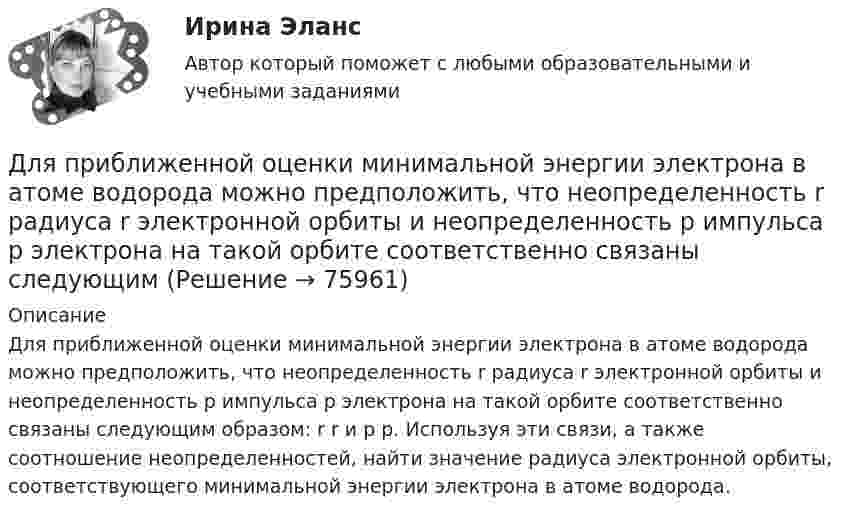      
            Описание
            Для приближенной оценки минимальной энергии электрона в атоме водорода можно предположить, что неопределенность r радиуса r электронной орбиты и неопределенность р импульса р электрона на такой орбите соответственно связаны следующим образом: r r и р р. Используя эти связи, а также соотношение неопределенностей, найти значение радиуса электронной орбиты, соответствующего минимальной энергии электрона в атоме водорода.   
            
            
            Для приближенной оценки минимальной энергии электрона в атоме водорода можно предположить, что неопределенность r радиуса r электронной орбиты и неопределенность р импульса р электрона на такой орбитe соответственно связаны следующимДля приближенной оценки минимальной энергии электрона в атоме водорода можно предположить, что неопределенность r радиуса r электронной орбиты и неопределенность р импульса р электрона на такой орбите соответственно связаны следующимДля применения коэффициента корреляции Пирсона должны быть соблюдены определенные условия, в частности ... (укажите 2 варианта ответа)Для приобретения одной акции акционерного общества А за 1200 руб. необходимы два варранта. Рыночная цена одного варранта составляет 70 руб., рыночная цена акции – 1300 руб.Для приобретения права на пенсию по старости требуется не менее … страхового стажаДля проведении аварийно-спасательных работ используется тросовое самоходное устройство. Угол прогиба, когда человек массой 100 кг находится на середине троса, равен 8°. Крепление троса на краю обрыва может выдержать силу 2 кН. Для проведения инвентаризации в организации создается …Для полива опытного участка используется бак диаметром D = 4 м. На дне бака имеется круглое отверстие диаметром D1 = 8 см. С какой скоростью начнёт понижаться уровень воды в баке, если первоначальная высота уровня h = 3 м?Для полноценного и качественного ухода за кожей рекомендуется регулярно делать массажДля поражения цели достаточно попадания хотя бы одного снаряда. Произведено два залпа из двух орудий. Найти вероятность поражения цели, если вероятность попадания в цель при одном выстреле из первого орудия равна 0,3. а из второго – 0,4. Для празднования свадьбы сына Загайнов арендовал кафе с полным обслуживанием. Для продолжения свадьбы на следующий день он приобрел большое количество продуктов и напитков.Для предиката P(x) = (x² + x + 2 ≥ 0), заданного на множестве действительных чисел, укажите набор значений кванторов ∀xP(x), ∃xP(x):Для предотвращения возможного загорания дома, находящегося недалеко от места пожара, необходимо на его крышу и стены за 1 мин подать 100 л воды. Можно ли для этих целей использовать колодец глубиной Н = 10 м? Масса вала, на который намотана невесомаяДля предприятий железнодорожного транспорта наиболее всего подходит ... стиль управления