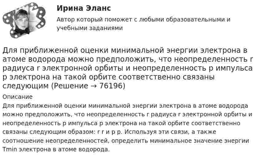      
            Описание
            Для приближенной оценки минимальной энергии электрона в атоме водорода можно предположить, что неопределенность r радиуса r электронной орбиты и неопределенность р импульса р электрона на такой орбитe соответственно связаны следующим образом: r r и р р. Используя эти связи, а также соотношение неопределенностей, определить минимальное значение энергии Tmin электрона в атоме водорода.   
            
            
            Для приближенной оценки минимальной энергии электрона в атоме водорода можно предположить, что неопределенность r радиуса r электронной орбиты и неопределенность p импульса р электрона на такой Для приближенной оценки минимальной энергии электрона в атоме водорода можно предположить, что неопределенность r радиуса r электронной орбиты и неопределенность р импульса р электрона на такой орбитe соответственно связаны следующимДля приближенной оценки минимальной энергии электрона в атоме водорода можно предположить, что неопределенность r радиуса r электронной орбиты и неопределенность р импульса р электрона на такой орбите соответственно связаны следующимДля применения коэффициента корреляции Пирсона должны быть соблюдены определенные условия, в частности ... (укажите 2 варианта ответа)Для приобретения одной акции акционерного общества А за 1200 руб. необходимы два варранта. Рыночная цена одного варранта составляет 70 руб., рыночная цена акции – 1300 руб.Для приобретения права на пенсию по старости требуется не менее … страхового стажаДля проведении аварийно-спасательных работ используется тросовое самоходное устройство. Угол прогиба, когда человек массой 100 кг находится на середине троса, равен 8°. Крепление троса на краю обрыва может выдержать силу 2 кН. Для покупки данной работы писать АДМИНИСТРАТОРУ ИЛИ В ЧАТ.  КОНТРОЛЬНАЯ РАБОТА 4 ПО ДИСЦИПЛИНЕ «МАТЕМАТИКА» «ИНТЕГРАЛЬНОЕ ИСЧИСЛЕНИЕ ФУНКЦИЙ ОДНОЙ И НЕСКОЛЬКИХ ПЕРЕМЕННЫХ». ВАРИАНТ 19 (ЗАДАЧИ 4.09; 4.19; 4.29; 4.39; 4.49; 4.59; 4.69; 4.79; 4.89)   Для полива опытного участка используется бак диаметром D = 4 м. На дне бака имеется круглое отверстие диаметром D1 = 8 см. С какой скоростью начнёт понижаться уровень воды в баке, если первоначальная высота уровня h = 3 м?Для полноценного и качественного ухода за кожей рекомендуется регулярно делать массажДля поражения цели достаточно попадания хотя бы одного снаряда. Произведено два залпа из двух орудий. Найти вероятность поражения цели, если вероятность попадания в цель при одном выстреле из первого орудия равна 0,3. а из второго – 0,4. Для празднования свадьбы сына Загайнов арендовал кафе с полным обслуживанием. Для продолжения свадьбы на следующий день он приобрел большое количество продуктов и напитков.Для предиката P(x) = (x² + x + 2 ≥ 0), заданного на множестве действительных чисел, укажите набор значений кванторов ∀xP(x), ∃xP(x):Для предотвращения возможного загорания дома, находящегося недалеко от места пожара, необходимо на его крышу и стены за 1 мин подать 100 л воды. Можно ли для этих целей использовать колодец глубиной Н = 10 м? Масса вала, на который намотана невесомая