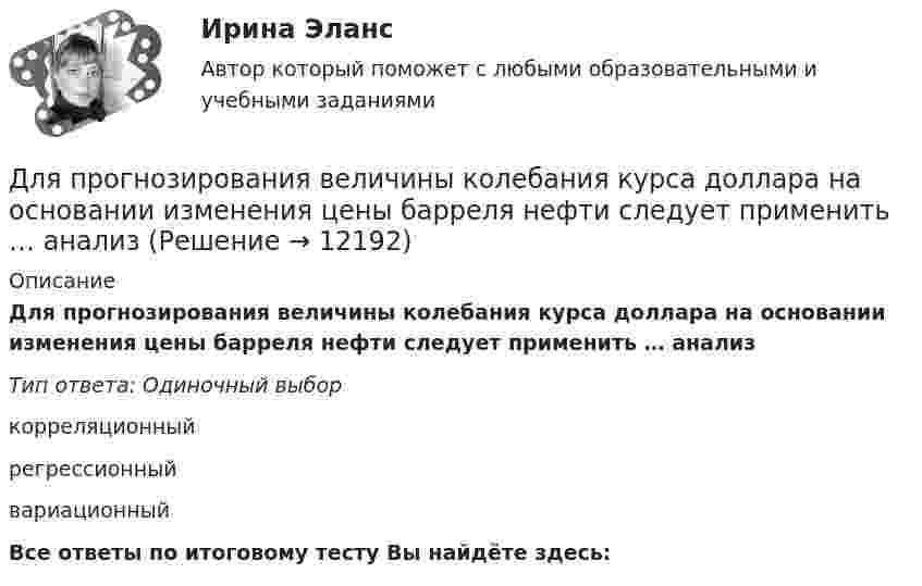      
          Описание
          Для прогнозирования величины колебания курса доллара на основании изменения цены барреля нефти следует применить … анализТип ответа: Одиночный выборкорреляционныйрегрессионныйвариационныйВсе ответы по итоговому тесту Вы найдёте здесь:   
            
            
            Для проверки качества поступившей на элеватор партии зерна по схеме собственно-случайной бесповторной выборкиДля прогнозирования величины колебания курса доллара на основании изменения цены барреля нефти следует применить … анализДля производственного персонала предприятий стройиндустрии в наибольшей степени подходит ... форма организации трудаДля разветвленной электрической цепи постоянного тока (рис.1) по заданным сопротивлениям и ЭДС определить: токи во всех ветвях методом непосредственного применения законов Кирхгофа. Ответ представить в виде графического файла электрДля рассмотрения частноправовых споров с иностранным элементом специально созданы международные органы:...Для растяжения пружины на 1 см потребовалось совершить работу 0,2 Дж. Какую работу надо совершить, чтобы растянуть пружину ещё на 1 см?Для растяжения пружины на x1 = 2 см нужно приложить силу F = 20 H. Какую работу А нужно совершить, чтобы растянуть пружину на x2 = 10 см, если сила пропорциональна величине растяжения? Ответ дать в джоулях.Для приобретения одной акции акционерного общества А за 1200 руб. необходимы два варранта. Рыночная цена одного варранта составляет 70 руб., рыночная цена акции – 1300 руб.Для приобретения права на пенсию по старости требуется не менее … страхового стажаДля проведении аварийно-спасательных работ используется тросовое самоходное устройство. Угол прогиба, когда человек массой 100 кг находится на середине троса, равен 8°. Крепление троса на краю обрыва может выдержать силу 2 кН. Для проведения инвентаризации в организации создается …Для проведения конкурса публичным партнером создается ... , число членов которой не может быть менее чем пять человекДля проведения опыта холостого хода в каком положении должен находиться ползунок реостата электромагнитного тормоза? Выберите один ответ: a.В крайнем правом положении; b.В среднем положении; c.Не имеет значения; d.В данном опыте реостат неДля проведения процедуры «наблюдение» утверждается ...