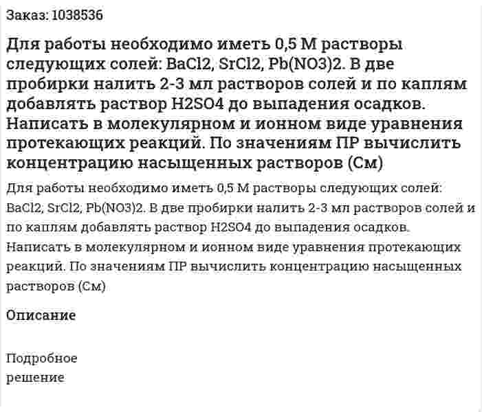 Для работы необходимо иметь 0,5 М растворы следующих солей:  BaCl2, SrCl2, Pb(NO3)2. В две пробирки налить 2-3 мл растворов солей и по каплям добавлять раствор H2SO4 до выпадения осадков. Написать в молекулярном и ионном виде уравнения протекающих реакций. По значениям ПР вычислить концентрацию насыщенных растворов (См) 