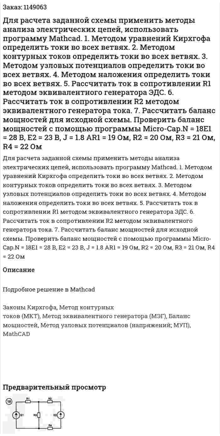 Для расчета заданной схемы применить методы анализа электрических цепей, использовать программу Mathcad. 1. Методом уравнений Кирхгофа определить токи во всех ветвях. 2. Методом контурных токов определить токи во всех ветвях. 3. Методом узловых потенциалов определить токи во всех ветвях. 4. Методом наложения определить токи во всех ветвях. 5. Рассчитать ток в сопротивлении R1 методом эквивалентного генератора ЭДС. 6. Рассчитать ток в сопротивлении R2 методом эквивалентного генератора тока. 7. Рассчитать баланс мощностей для исходной схемы. Проверить баланс мощностей с помощью программы Micro-Cap.N = 18E1 = 28 В, Е2 = 23 В, J = 1.8 АR1 = 19 Ом, R2 = 20 Ом, R3 = 21 Ом, R4 = 22 Ом 