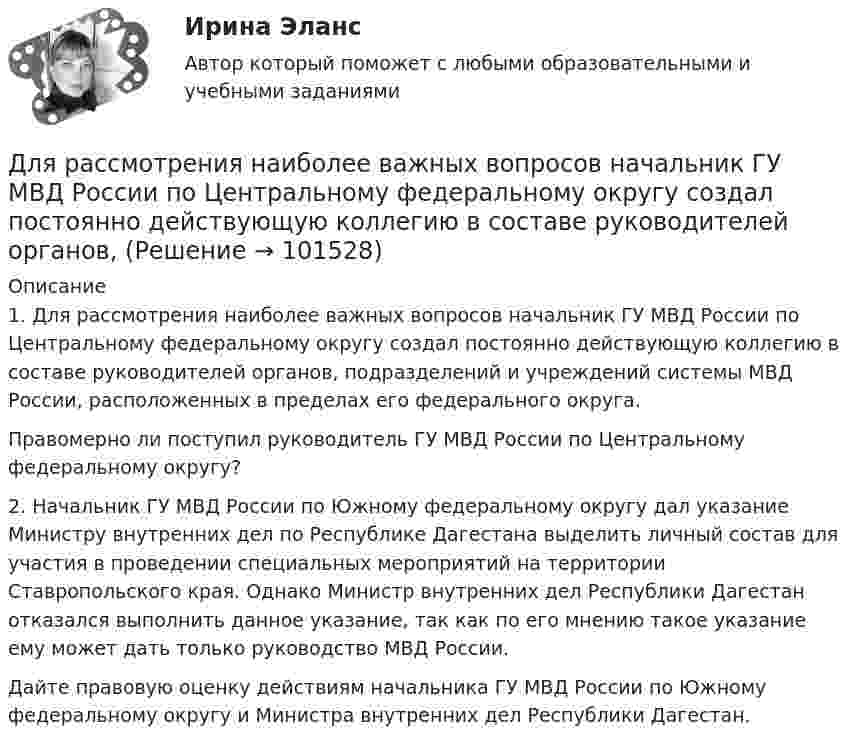       
            Описание
            	1. Для рассмотрения наиболее важных вопросов начальник ГУ МВД России по Центральному федеральному округу создал постоянно действующую коллегию в составе руководителей органов, подразделений и учреждений системы МВД России, расположенных в пределах его федерального округа.	Правомерно ли поступил руководитель ГУ МВД России по Центральному федеральному округу?	2. Начальник ГУ МВД России по Южному федеральному округу дал указание Министру внутренних дел по Республике Дагестана выделить личный состав для участия в проведении специальных мероприятий на территории Ставропольского края. Однако Министр внутренних дел Республики Дагестан отказался выполнить данное указание, так как по его мнению такое указание ему может дать только руководство МВД России.	Дайте правовую оценку действиям начальника ГУ МВД России по Южному федеральному округу и Министра внутренних дел Республики Дагестан.   