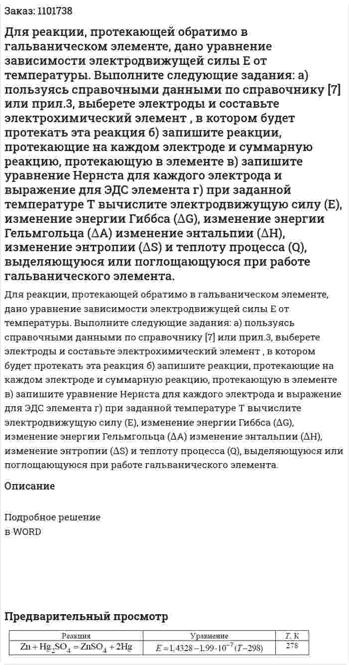Для реакции, протекающей обратимо в гальваническом элементе, дано уравнение зависимости электродвижущей силы Е от температуры. Выполните следующие задания: а) пользуясь справочными данными по справочнику [7] или прил.3, выберете электроды и составьте электрохимический элемент , в котором будет протекать эта реакция б) запишите реакции, протекающие на каждом электроде и суммарную реакцию, протекающую в элементе в) запишите уравнение Нернста для каждого электрода и выражение для ЭДС элемента г) при заданной температуре Т вычислите электродвижущую силу (Е), изменение энергии Гиббса (∆G), изменение энергии Гельмгольца (∆А) изменение энтальпии (∆Н), изменение энтропии (∆S) и теплоту процесса (Q), выделяющуюся или поглощающуюся при работе гальванического элемента. 