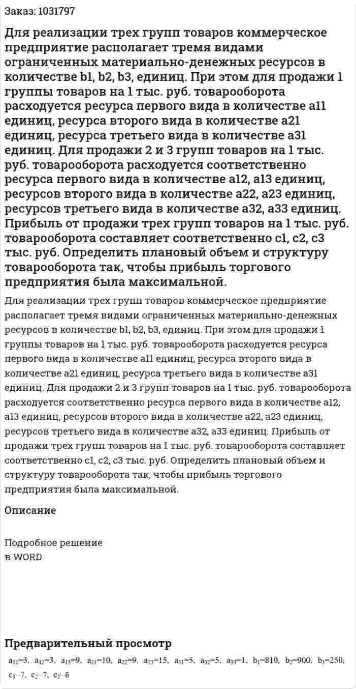 Для реализации трех групп товаров коммерческое предприятие располагает тремя видами ограниченных материально-денежных ресурсов в количестве b1, b2, b3, единиц. При этом для продажи 1 группы товаров на 1 тыс. руб. товарооборота расходуется ресурса первого вида в количестве а11 единиц, ресурса второго вида в количестве  а21 единиц, ресурса третьего вида в количестве  а31 единиц. Для продажи 2 и 3 групп товаров на 1 тыс. руб. товарооборота расходуется соответственно ресурса первого вида в количестве  а12, а13 единиц, ресурсов второго вида в количестве  а22,  а23  единиц, ресурсов третьего вида в количестве  а32,  а33 единиц. Прибыль от продажи трех групп товаров на 1 тыс. руб. товарооборота составляет соответственно  с1,  с2,  с3  тыс. руб.   Определить плановый объем и структуру товарооборота так, чтобы прибыль торгового предприятия была максимальной. 