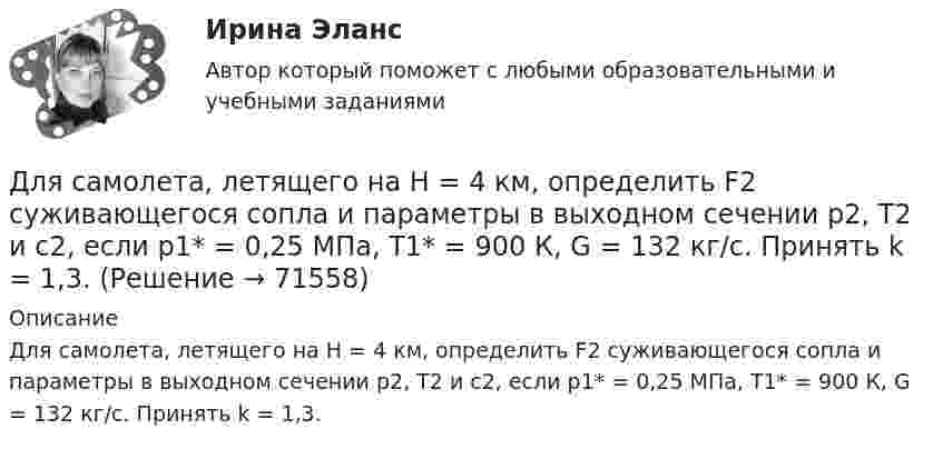     
            Описание
            	Для самолета, летящего на Н = 4 км, определить F2 суживающегося сопла и параметры в выходном сечении р2, Т2 и с2, если р1* = 0,25 МПа,      Т1* = 900 К, G = 132 кг/с. Принять k = 1,3.   
            
            
            Для руководителей высшего звена испытательный срок может составлятьДля самолета, летящего на Н = 4 км, определить F2 суживающегося сопла и параметры в выходном сечении р2, Т2 и с2, если р1* = 0,25 МПа,      Т1* = 900 К, G = 132 кг/с. Принять k = 1,3.Для сварки был применён газ, находящийся в баллоне вместимостью V = 25 л при температуре t1 = 27 °C и давлении p1 = 20,2 МПа. Определить массу израсходованно-го газа, если давление газа в баллоне стало p2 = 4,04 МПа, Для сварки израсходован кислород массой m = 3,2 кг. Каков должен быть минимальный объём сосуда (в литрах) с кислородом, если стенки сосуда рассчитаны на давление p = 15,2 МПа? Температура газа в сосуде t = 17 °C.Для сетевого графа, соответствующего некоторому проекту, критический путь представляет собой:Для смягчения негативных социальных последствий для сотрудников организации, попадающих под сокращение штата, работодатель может использовать технологию …Для снижения коэффициента пульсации в осветительных установках прибегают: Выберите один ответ: Для регистрации и получения лицензии на осуществление банковской деятельности учредители ОАО «Коммерческий банк “Инвест”» направили в Банк России пакет необходимых документов, в том числе устав ОАО.. 2Для редактирования текста модуля формы используется …Для решения задач стратегического системного анализа макроокружения организации используют …Для решения поставленной цели были поставлены следующие задачи: 1. проанализировать философию Конфуция о добродетелях; 2. изучить учение Конфуция о человеке и обществе; 3. Изучить философию Конфуция об устройстве государства. Объектом данного исследования является философия Конфуция.Для решения проблемы распознавания символов требуется привлечение новейших методов, таких как ... (укажите 2 варианта ответа)Для рисования окружности в графическом режиме можно использовать процедуры:  Выберите один или несколько правильных ответов:  Circle и Ellipse  InitGraph и ClearDevice  SetTextStyle и Delay  DrawPoly и SetFillStyle  Bar и RectangleДля российского рынка ценных бумаг не характерно …