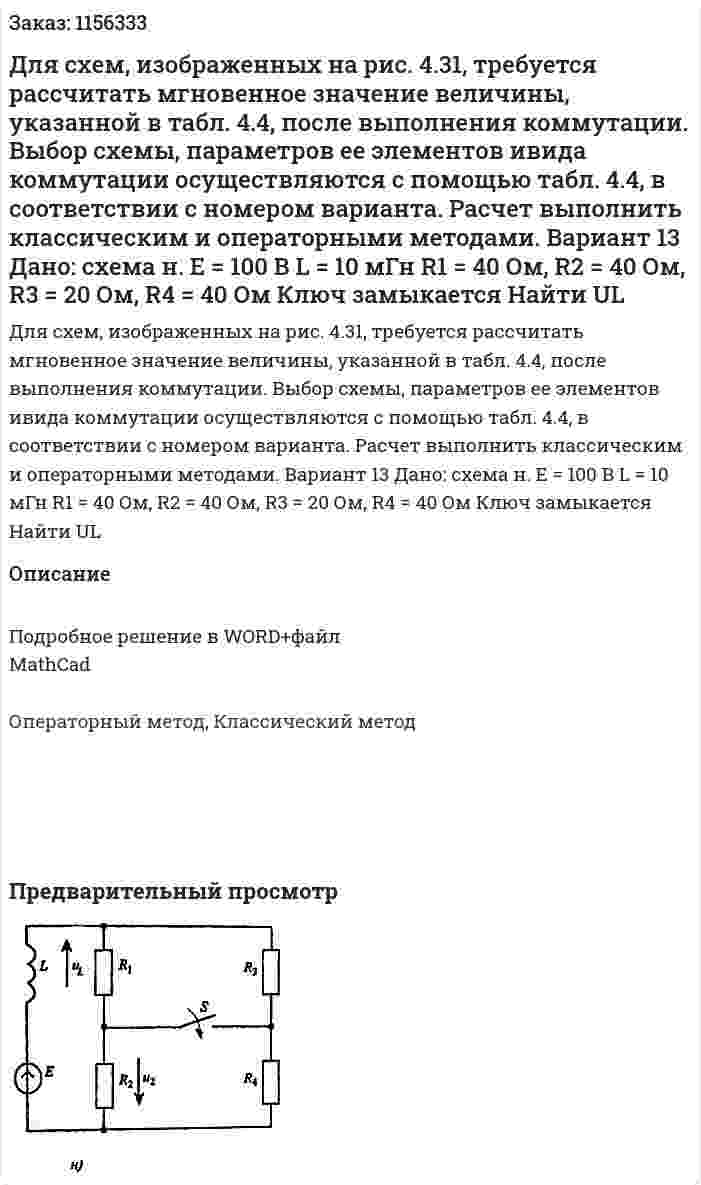 Для схем, изображенных на рис. 4.31, требуется рассчитать мгновенное значение величины, указанной в табл. 4.4, после выполнения коммутации. Выбор схемы, параметров ее элементов ивида коммутации осуществляются с помощью табл. 4.4, в соответствии с номером варианта. Расчет выполнить классическим и операторными методами. Вариант 13 Дано: схема н. Е = 100 В  L = 10 мГн R1 = 40 Ом, R2 = 40 Ом, R3 = 20 Ом, R4 = 40 Ом Ключ замыкается Найти UL 