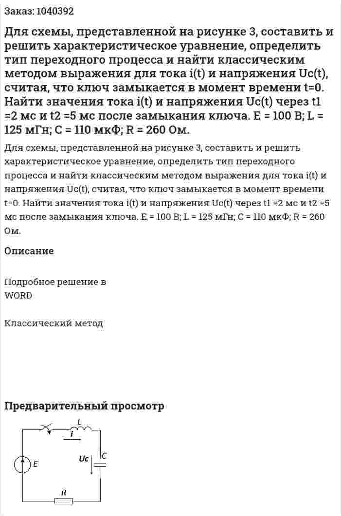 Для схемы, представленной на рисунке 3, составить и решить характеристическое уравнение, определить тип переходного процесса и найти классическим методом выражения для тока i(t) и напряжения Uc(t), считая, что ключ замыкается в момент времени t=0. Найти значения тока  i(t) и напряжения Uc(t) через t1 =2 мс и t2 =5 мс после замыкания ключа.          Е = 100 В; L = 125 мГн; C = 110 мкФ; R = 260 Ом. 