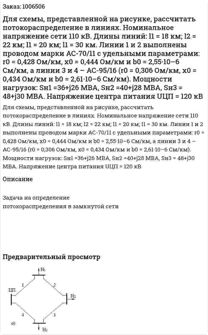Для схемы, представленной на рисунке, рассчитать потокораспределение в линиях. Номинальное напряжение сети 110 кВ. Длины линий: l1 = 18 км; l2 = 22 км; l1 = 20 км; l1 = 30 км. Линии 1 и 2 выполнены проводом марки АС-70/11 с удельными параметрами: r0 = 0,428 Ом/км, х0 = 0,444 Ом/км и b0 = 2,55·10–6 См/км, а линии 3 и 4 – АС-95/16 (r0 = 0,306 Ом/км, х0 = 0,434 Ом/км и b0  = 2,61·10–6 См/км). Мощности нагрузок: Sн1 =36+j26 МВА, Sн2 =40+j28 МВА, Sн3 = 48+j30 МВА. Напряжение центра питания UЦП = 120 кВ 
