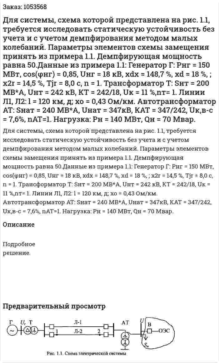 Для системы, схема которой представлена на рис. 1.1, требуется исследовать статическую устойчивость без учета и с учетом демпфирования методом малых колебаний. Параметры элементов схемы замещения принять из примера 1.1. Демпфирующая мощность равна 50.Данные из примера 1.1: Генератор Г: Рнг = 150 МВт, соs(φнг) = 0,85, Uнг = 18 кВ, xdx = 148,7 %, хd = 18 %, ; x2r = 14,5 %, Tjr = 8,0 с, n = 1. Трансформатор Т: Sнт = 200 МВ*А, Uнт = 242 кВ, КТ = 242/18, Uк = 11 %,nт= 1. Линии Л1, Л2: l = 120 км, д; хо = 0,43 Ом/км. Автотрансформатор AT: Sнат = 240 МВ*А, Uнат = 347кВ, КАТ = 347/242, Uк,в-с = 7,6%, nАТ=1. Нагрузка: Рн = 140 МВт, Qн = 70 Мвар. 