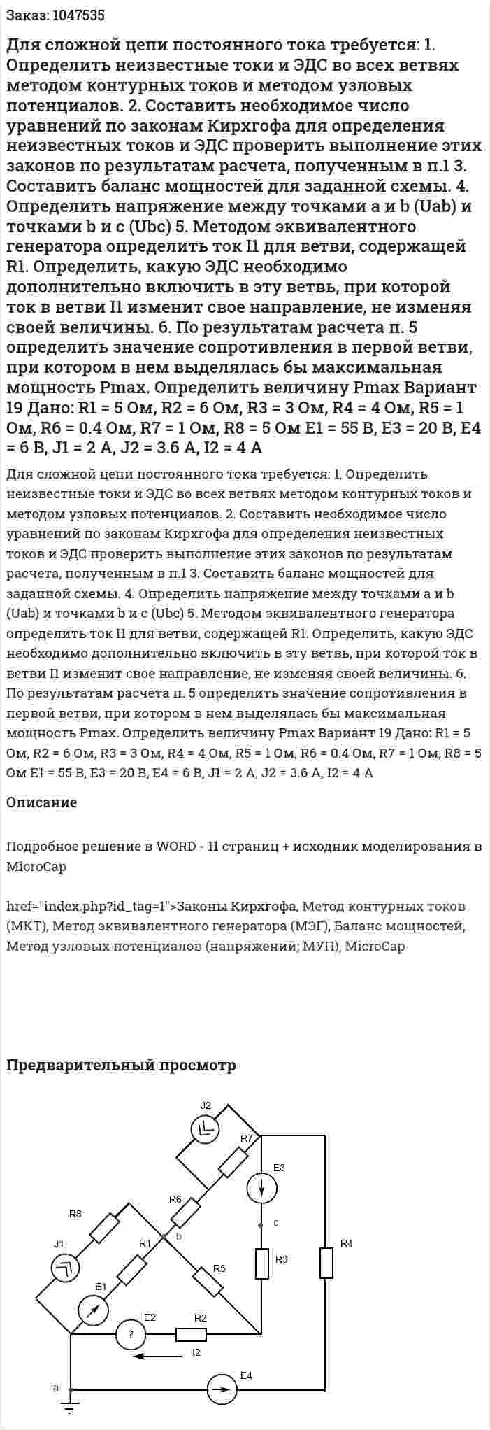 Для сложной цепи постоянного тока требуется: 1.	Определить неизвестные токи и ЭДС во всех ветвях методом контурных токов и методом узловых потенциалов. 2.	Составить необходимое число уравнений по законам Кирхгофа для определения неизвестных токов и ЭДС проверить выполнение этих законов по результатам расчета, полученным в п.1 3.	Составить баланс мощностей для заданной схемы. 4.	Определить напряжение между точками a и b (Uab) и точками b и c (Ubc) 5.	Методом эквивалентного генератора определить ток I1 для ветви, содержащей R1. Определить, какую ЭДС необходимо дополнительно включить в эту ветвь, при которой ток в ветви I1 изменит свое направление, не изменяя своей величины. 6.	По результатам расчета п. 5 определить значение сопротивления в первой ветви, при котором в нем выделялась бы максимальная мощность Pmax. Определить величину Pmax  Вариант 19   Дано:  R1 = 5 Ом, R2 = 6 Ом, R3 = 3 Ом, R4 = 4 Ом, R5 = 1 Ом, R6 = 0.4 Ом, R7 = 1 Ом, R8 = 5 Ом  E1 = 55 В, E3 = 20 В, E4 = 6 В, J1 = 2 A, J2 = 3.6 A, I2 = 4 A 