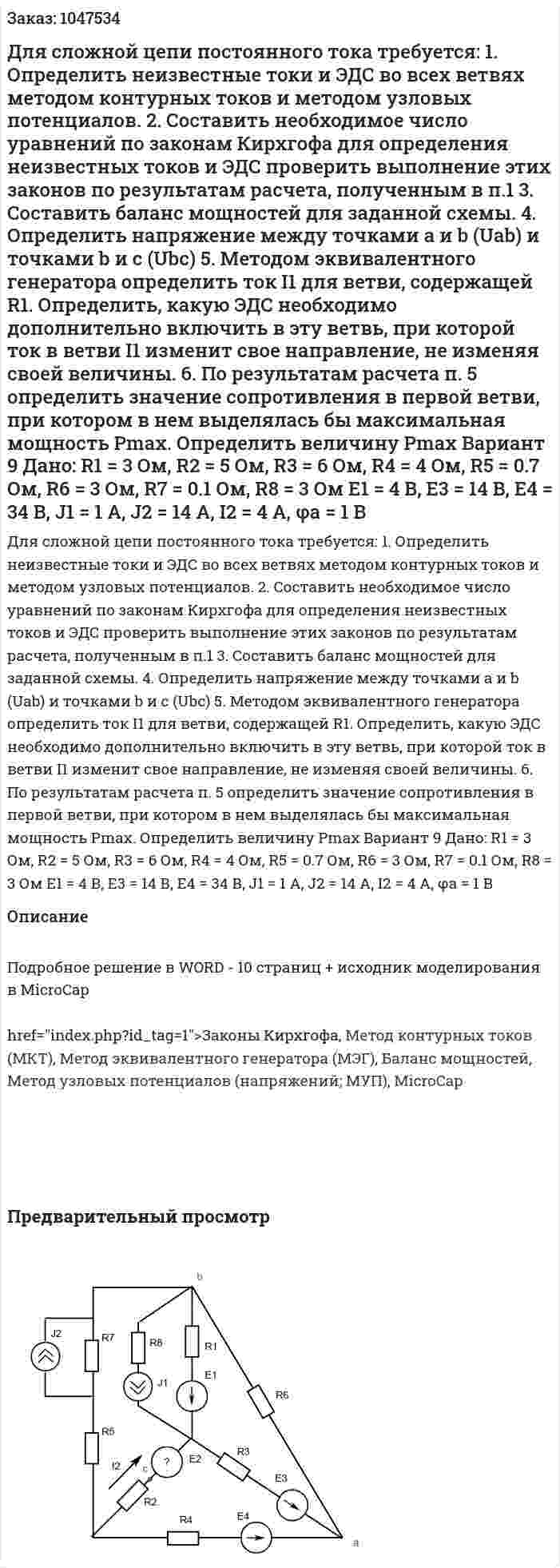 Для сложной цепи постоянного тока требуется: 1.	Определить неизвестные токи и ЭДС во всех ветвях методом контурных токов и методом узловых потенциалов. 2.	Составить необходимое число уравнений по законам Кирхгофа для определения неизвестных токов и ЭДС проверить выполнение этих законов по результатам расчета, полученным в п.1 3.	Составить баланс мощностей для заданной схемы. 4.	Определить напряжение между точками a и b (Uab) и точками b и c (Ubc) 5.	Методом эквивалентного генератора определить ток I1 для ветви, содержащей R1. Определить, какую ЭДС необходимо дополнительно включить в эту ветвь, при которой ток в ветви I1 изменит свое направление, не изменяя своей величины. 6.	По результатам расчета п. 5 определить значение сопротивления в первой ветви, при котором в нем выделялась бы максимальная мощность Pmax. Определить величину Pmax  Вариант 9   Дано:  R1 = 3 Ом, R2 = 5 Ом, R3 = 6 Ом, R4 = 4 Ом, R5 = 0.7 Ом, R6 = 3 Ом, R7 = 0.1 Ом, R8 = 3 Ом  E1 = 4 В, E3 = 14 В, E4 = 34 В, J1 = 1 A, J2 = 14 A, I2 = 4 A, φa = 1 В 