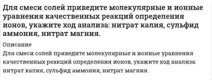      
          Описание
          Для смеси солей приведите молекулярные и ионные уравнения качественных реакций определения ионов, укажите ход анализа: сульфат калия, нитрат аммония, хлорид магния.  
            
            
            Для смеси солей приведите молекулярные и ионные уравнения качественных реакций определения ионов, укажите ход анализа: сульфат калия, нитрат аммония, хлорид магния.для трубы переменного сечения запишите уравнение бернулли потока реальной жидкости и выполните построение диаграммы Бернулли. На диаграмме укажите пьезометрическую линию и линию полного напора.Для цепи (-)Ag,AgCl |Au,Ag(+) с массовой долей серебра в сплаве 40 % ЭДС при 473 К равна 0,086 В. Рассчитайте активность и коэффициент активности серебра в сплаве(за стандартное состояние примите чистое серебро, концентрацию выразите в молярных доляхДля цинка красная граница фотоэффекта составляет 296 нм. Определите задерживающую разность потенциалов, если на цинковый фотоэлектрический катод падает свет с длиной волны 240 нмДля экстренной защиты от аварийно разливающихся жидких углеводородов используют быстровозводимые защитные ограждения различных конструкций. Определить силу гидростатического давления жидких углеводородов на единицу длины заграждения,Добротность некоторого колебательного контура 5. Определить, на сколько процентов отличается частота свободных колебаний контура  от собственной частоты контура 0. Округлить до десятых.Доказать, что дисперсия числа появления успеха при однократном проведении опыта не превосходит 1/4Для полупроводникового образца, имеющего форму куба со стороной l, измерено сопротивление. Извество, что при отсутствии освещения полупроводника оно равно R_0, а при наличии освещения сопротивление равно R. Найти концентрацию электронов ΔДля получения стандартного раствора соды использовали мерную колбу на 500 мл, в которую поместили 11,252 г вещества. Какой объем полученного раствора соды необходим для нейтрализации 20 мл 0,018 нормального раствора соляной кислоты? Для разрушения моста достаточно попадания одной бомбы. Сброшены 4 бомбы, вероятность попадания которых соответственно 0,2; 0,3; 0,4; 0,45. Найти вероятность того, что мост будет разрушен.Для реакции 2Co3+ + Tl+ = 2Co2+ + Tl3+ получена зависимость скорости от концентрации ионов в растворДля реакции Ag2O(к) ⇄ 2Ag(к) + 0,5O2(г), ΔHх.р. = 31,15 кДж: 1) написать математические выражения константы равновесия Kp и Kc и установить взаимосвязь между ними.Для реакции C2H2(г) + H2O(ж) = CH3-CHO(ж) рассчитайте изменение энтальпии ΔH298, энтропии ΔS298 и энергии Гиббса ΔG298. Определите тип реакции по тепловому эффекту (экзотермическая или эндотермическая) и возможность самопроизвольногоДля реакции CaO (к)+3C (графит)=CaC2 (к)+CO (г) определить: будет ли она самопроизвольно протекать при стандартных условиях; изменение энтальпии и энтропии процесса; чем вызвано изменение энтропии процесса;