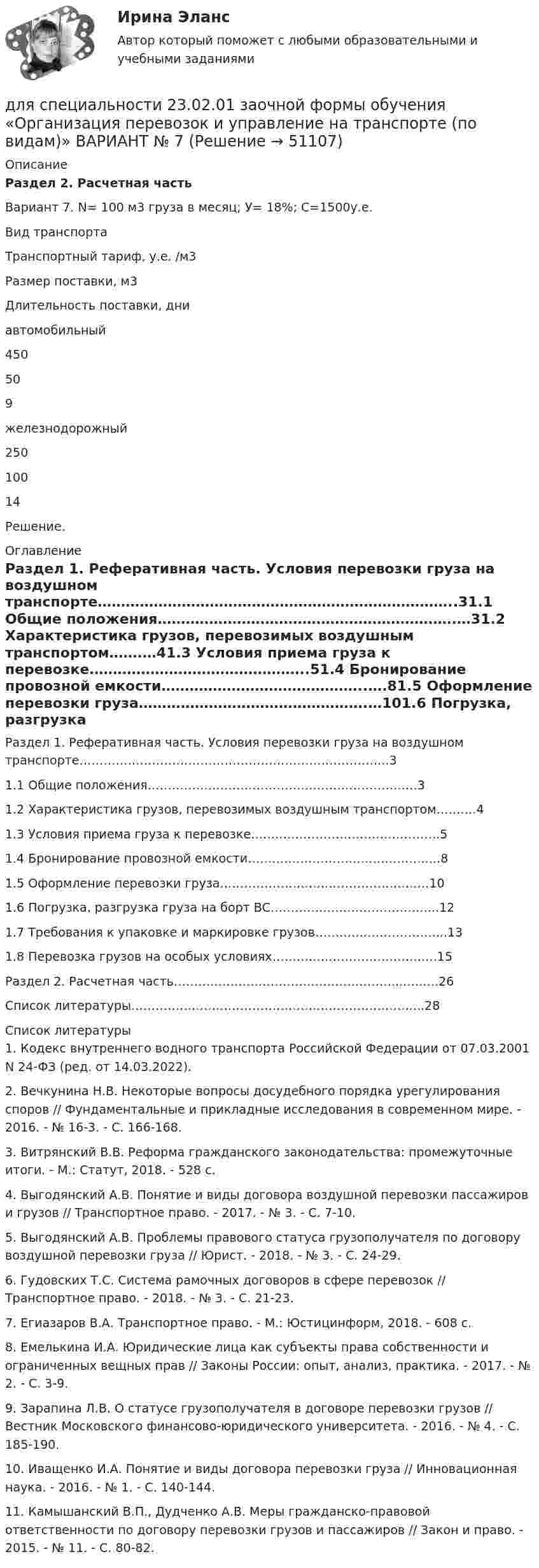     
            Описание
            Раздел 2. Расчетная часть 	Вариант 7. N= 100 м3 груза в месяц; У= 18%; С=1500у.е.  Вид транспорта Транспортный тариф, у.е. /м3 Размер поставки, м3 Длительность поставки, дни   автомобильный 	450 	50 	9   железнодорожный 	250 	100 	14 	Решение.  
            Оглавление
            Раздел 1. Реферативная часть. Условия перевозки груза на воздушном транспорте…………………………………………………………………..31.1            Общие положения……………………………………………………….…31.2            Характеристика грузов, перевозимых воздушным транспортом…….…41.3            Условия приема груза к перевозке………………………………………..51.4            Бронирование провозной емкости……………………………………..….81.5            Оформление перевозки груза………………………………………….…101.6            Погрузка, разгрузка груза на борт ВС…………………………………...121.7            Требования к упаковке и маркировке грузов…………………………...131.8           Перевозка грузов на особых условиях……………………………….….15Раздел 2. Расчетная часть………………………………………………...…..….26Список литературы……………………………………………………………....28 
            Список литературы
            	1.                Кодекс внутреннего водного транспорта Российской Федерации от 07.03.2001 N 24-ФЗ (ред. от 14.03.2022).	2.                Вечкунина Н.В. Некоторые вопросы досудебного порядка урегулирования споров // Фундаментальные и прикладные исследования в современном мире. - 2016. - № 16-3. - С. 166-168.	3.                Витрянский В.В. Реформа гражданского законодательства: промежуточные итоги. - М.: Статут, 2018. - 528 с.	4.                Выгодянский А.В. Понятие и виды договора воздушной перевозки пассажиров и грузов // Транспортное право. - 2017. - № 3. - С. 7-10.	5.                Выгодянский А.В. Проблемы правового статуса грузополучателя по договору воздушной перевозки груза // Юрист. - 2018. - № 3. - С. 24-29.	6.                Гудовских Т.С. Система рамочных договоров в сфере перевозок // Транспортное право. - 2018. - № 3. - С. 21-23.	7.                Егиазаров В.А. Транспортное право. - М.: Юстицинформ, 2018. - 608 с.	8.                Емелькина И.А. Юридические лица как субъекты права собственности и ограниченных вещных прав // Законы России: опыт, анализ, практика. - 2017. - № 2. - С. 3-9.	9.                Зарапина Л.В. О статусе грузополучателя в договоре перевозки грузов // Вестник Московского финансово-юридического университета. - 2016. - № 4. - С. 185-190.	10.           Иващенко И.А. Понятие и виды договора перевозки груза // Инновационная наука. - 2016. - № 1. - С. 140-144.	11.           Камышанский В.П., Дудченко А.В. Меры гражданско-правовой ответственности по договору перевозки грузов и пассажиров // Закон и право. - 2015. - № 11. - С. 80-82.
            
            
            Для спасения людей, находящихся из-за пожара на крыше дома, внизу натянут брезент. Расстояние от крыши до брезента H = 10 м, брезент при падении на него человека прогибается на x = 0,5 м. Прочность брезента p0 = 2•104 Н/м2. для специальности 23.02.01 заочной формы обучения «Организация перевозок и управление на транспорте (по видам)»  ВАРИАНТ № 7Для стадии внедрения товара характерно то, что … (укажите 3 варианта ответа)Для стального ступенчатого стержня, находящегося под действием ....Для стратегии снятия сливок при выводе компанией на рынок нового товара характерно … (укажите 3 варианта ответа)Для стратегии управления товарным ассортиментом в рамках реализации товарной политики компании, которая называется «наращиванием ассортимента», характерным признаком является …Для стратегии … характерно, что право продажи принадлежит одному продавцуДля смягчения негативных социальных последствий для сотрудников организации, попадающих под сокращение штата, работодатель может использовать технологию …Для снижения коэффициента пульсации в осветительных установках прибегают: Выберите один ответ: Для снижения энергоемкости разработки грунта толщину среза необходимо поддерживать на уровне: ТулГУДля создания базы данных в пакете MS Office предназначена программа …Для сотрудников и руководителей младшего и среднего звена срок испытания длится обычноДля социальной структуры современного общества характерна …Для союза дизайнеров наиболее подходит ... стиль управления