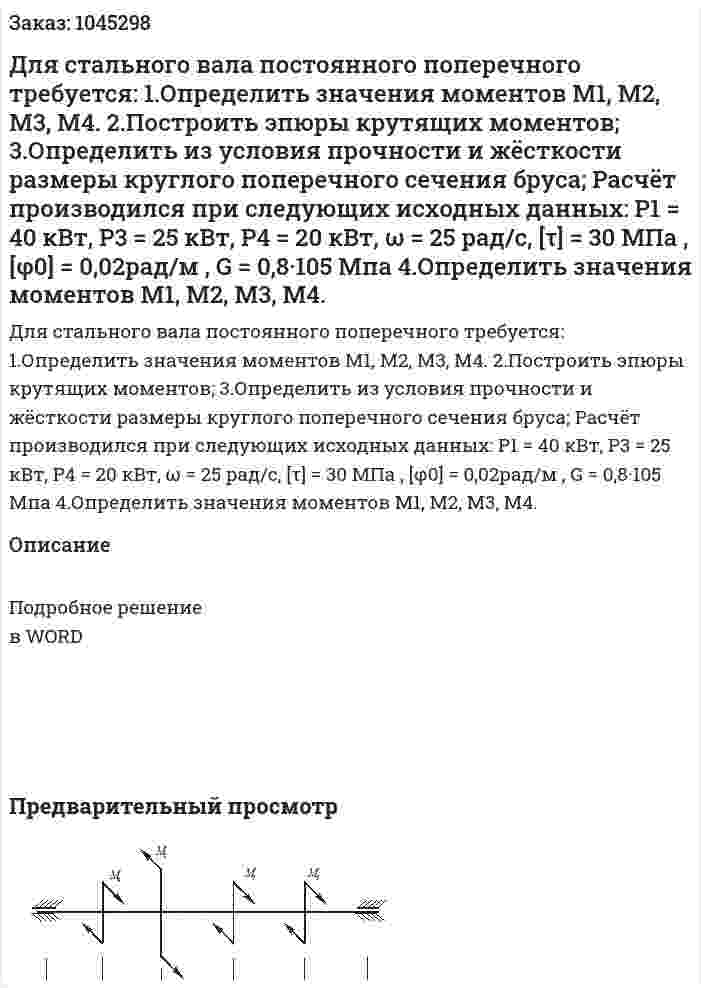 Для стального вала постоянного поперечного требуется:  1.Определить значения моментов  M1, M2, M3, M4.  2.Построить эпюры крутящих моментов;  3.Определить из условия прочности и жёсткости размеры круглого поперечного сечения бруса;  Расчёт производился при следующих исходных данных: P1 = 40 кВт, P3 = 25 кВт, P4 = 20 кВт, ω = 25 рад/с, [τ] = 30 МПа , [φ0] = 0,02рад/м , G = 0,8·105 Мпа    4.Определить значения моментов  M1, M2, M3, M4.  