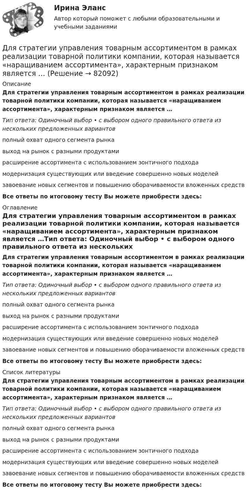      
            Описание
            Для стратегии управления товарным ассортиментом в рамках реализации товарной политики компании, которая называется «наращиванием ассортимента», характерным признаком является …Тип ответа: Одиночный выбор • с выбором одного правильного ответа из нескольких предложенных вариантовполный охват одного сегмента рынкавыход на рынок с разными продуктамирасширение ассортимента с использованием зонтичного подходамодернизация существующих или введение совершенно новых моделейзавоевание новых сегментов и повышению оборачиваемости вложенных средствВсе ответы по итоговому тесту Вы можете приобрести здесь:  
            Оглавление
            Для стратегии управления товарным ассортиментом в рамках реализации товарной политики компании, которая называется «наращиванием ассортимента», характерным признаком является …Тип ответа: Одиночный выбор • с выбором одного правильного ответа из нескольких предложенных вариантовполный охват одного сегмента рынкавыход на рынок с разными продуктамирасширение ассортимента с использованием зонтичного подходамодернизация существующих или введение совершенно новых моделейзавоевание новых сегментов и повышению оборачиваемости вложенных средствВсе ответы по итоговому тесту Вы можете приобрести здесь:  
            Список литературы
            Для стратегии управления товарным ассортиментом в рамках реализации товарной политики компании, которая называется «наращиванием ассортимента», характерным признаком является …Тип ответа: Одиночный выбор • с выбором одного правильного ответа из нескольких предложенных вариантовполный охват одного сегмента рынкавыход на рынок с разными продуктамирасширение ассортимента с использованием зонтичного подходамодернизация существующих или введение совершенно новых моделейзавоевание новых сегментов и повышению оборачиваемости вложенных средствВсе ответы по итоговому тесту Вы можете приобрести здесь:  
            
            
            Для стратегии снятия сливок при выводе компанией на рынок нового товара характерно … (укажите 3 варианта ответа)Для стратегии управления товарным ассортиментом в рамках реализации товарной политики компании, которая называется «наращиванием ассортимента», характерным признаком является …Для стратегии … характерно, что право продажи принадлежит одному продавцуДля стратегического плана характерны принципы: … Для стратегического планирования необходим … вид анализаДля стратегического управления характерна ориентация на …Для стратегического управления характерна ориентация на … Для сотрудников и руководителей младшего и среднего звена срок испытания длится обычноДля социальной структуры современного общества характерна …Для союза дизайнеров наиболее подходит ... стиль управленияДля спасения людей, блокированных в потерпевшем аварию автомобиле, необходимо вытащить шпильку (рис. 12). Какую требуется приложить силу, если сила сопротивления равна 2000 Н?Для спасения людей, находящихся из-за пожара на крыше дома, внизу натянут брезент. Расстояние от крыши до брезента H = 10 м, брезент при падении на него человека прогибается на x = 0,5 м. Прочность брезента p0 = 2•104 Н/м2. для специальности 23.02.01 заочной формы обучения «Организация перевозок и управление на транспорте (по видам)»  ВАРИАНТ № 7Для стадии внедрения товара характерно то, что … (укажите 3 варианта ответа)
