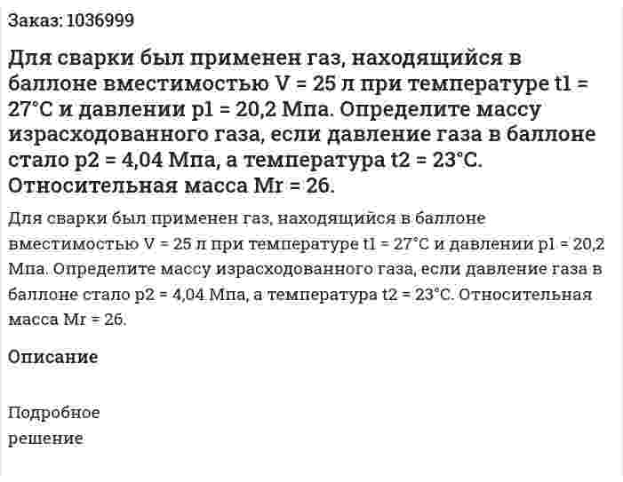 Для сварки был применен газ, находящийся в баллоне вместимостью V = 25 л при температуре t1 = 27°С и давлении р1 = 20,2 Мпа. Определите массу израсходованного газа, если давление газа в баллоне стало р2 = 4,04 Мпа, а температура t2  = 23°С. Относительная масса Mr = 26.   