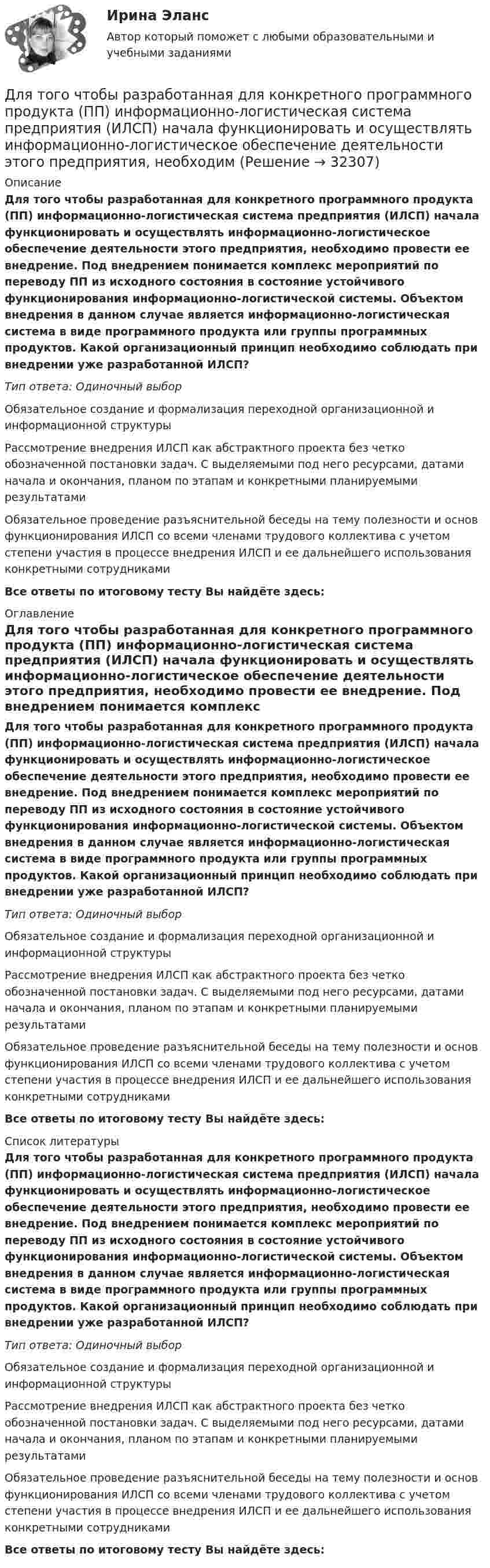      
          Описание
          Для того чтобы разработанная для конкретного программного продукта (ПП) информационно-логистическая система предприятия (ИЛСП) начала функционировать и осуществлять информационно-логистическое обеспечение деятельности этого предприятия, необходимо провести ее внедрение. Под внедрением понимается комплекс мероприятий по переводу ПП из исходного состояния в состояние устойчивого функционирования информационно-логистической системы. Объектом внедрения в данном случае является информационно-логистическая система в виде программного продукта или группы программных продуктов. Какой организационный принцип необходимо соблюдать при внедрении уже разработанной ИЛСП?Тип ответа: Одиночный выборОбязательное создание и формализация переходной организационной и информационной структурыРассмотрение внедрения ИЛСП как абстрактного проекта без четко обозначенной постановки задач. С выделяемыми под него ресурсами, датами начала и окончания, планом по этапам и конкретными планируемыми результатамиОбязательное проведение разъяснительной беседы на тему полезности и основ функционирования ИЛСП со всеми членами трудового коллектива с учетом степени участия в процессе внедрения ИЛСП и ее дальнейшего использования конкретными сотрудникамиВсе ответы по итоговому тесту Вы найдёте здесь:  
          Оглавление
          Для того чтобы разработанная для конкретного программного продукта (ПП) информационно-логистическая система предприятия (ИЛСП) начала функционировать и осуществлять информационно-логистическое обеспечение деятельности этого предприятия, необходимо провести ее внедрение. Под внедрением понимается комплекс мероприятий по переводу ПП из исходного состояния в состояние устойчивого функционирования информационно-логистической системы. Объектом внедрения в данном случае является информационно-логистическая система в виде программного продукта или группы программных продуктов. Какой организационный принцип необходимо соблюдать при внедрении уже разработанной ИЛСП?Тип ответа: Одиночный выборОбязательное создание и формализация переходной организационной и информационной структурыРассмотрение внедрения ИЛСП как абстрактного проекта без четко обозначенной постановки задач. С выделяемыми под него ресурсами, датами начала и окончания, планом по этапам и конкретными планируемыми результатамиОбязательное проведение разъяснительной беседы на тему полезности и основ функционирования ИЛСП со всеми членами трудового коллектива с учетом степени участия в процессе внедрения ИЛСП и ее дальнейшего использования конкретными сотрудникамиВсе ответы по итоговому тесту Вы найдёте здесь:  
          Список литературы
          Для того чтобы разработанная для конкретного программного продукта (ПП) информационно-логистическая система предприятия (ИЛСП) начала функционировать и осуществлять информационно-логистическое обеспечение деятельности этого предприятия, необходимо провести ее внедрение. Под внедрением понимается комплекс мероприятий по переводу ПП из исходного состояния в состояние устойчивого функционирования информационно-логистической системы. Объектом внедрения в данном случае является информационно-логистическая система в виде программного продукта или группы программных продуктов. Какой организационный принцип необходимо соблюдать при внедрении уже разработанной ИЛСП?Тип ответа: Одиночный выборОбязательное создание и формализация переходной организационной и информационной структурыРассмотрение внедрения ИЛСП как абстрактного проекта без четко обозначенной постановки задач. С выделяемыми под него ресурсами, датами начала и окончания, планом по этапам и конкретными планируемыми результатамиОбязательное проведение разъяснительной беседы на тему полезности и основ функционирования ИЛСП со всеми членами трудового коллектива с учетом степени участия в процессе внедрения ИЛСП и ее дальнейшего использования конкретными сотрудникамиВсе ответы по итоговому тесту Вы найдёте здесь: 
            
            
            Для того чтобы переговоры стали возможными, необходимо выполнение определенных условий, таких как … (укажите 2 варианта ответа)Для того чтобы разработанная для конкретного программного продукта (ПП) информационно-логистическая система предприятия (ИЛСП) начала функционировать и осуществлять информационно-логистическое обеспечение деятельности этого предприятия, необходимДля того чтобы разработанная для конкретного программного продукта (ПП) информационно-логистическая система предприятия (ИЛСП) начала функционировать и осуществлять информационно-логистическое обеспечение деятельности этого предприятия, необходимо Для того чтобы снизить вероятность утраты информации необходимо:Для транспортной задачи с избытком запасов вводятсяДля трехобмоточных трансформаторов возможны следующие исполнения обмоток: 1) 100 % / 100 % /100 %, 2) 100 % / 100 % / 66,7 %3) 100% / 50% / 50% 4) 100 % / 66,7 % / 66,7 %; 5) 66,7% / 66,7 % / 66,7 %; Выберите один ответ: Для трубопроводов канализации диаметром 150 мм включительно: Выберите один ответ: a.V≥ 0.7 м/с; h/d ≥ 0.3. b.V < 0.7 м/с; h/d * 0.5. c.V * 0.5-1 м/с; h/d * 0.1-0.2. d.V≥ 1.2 м/с; h/d * 1. e.V ≥ 0.5 м/с; h/d >1.Для структуры инвалидности в настоящее время характерно:Для схемы установите соответствие:Для съемок каких масштабов предусматривается висячий ход?Для того, чтобы в Москве завести зайца-русака, занесенного в Красную книгу РФ, вы должны получить на это разрешение от государства, в том числе, указав, почему животное было изъято из естественнойДля того чтобы выполнить контрольную работу №1, необходимо усвоить следующий грамматический материал: 1. Словообразование: основные словообразовательные суффиксы. Выражение падежных отношений в английском языке с помощью предлогов и окончания –s.Предлоги in, into, by, of, to, between, from.Для того чтобы депозит увеличился в 1,5 раза под 20 % годовых, его необходимо поместить на срок …Для того, чтобы из детального аналитического отчета сформировать укрупненный аналитический отчет, нужно выполнить …
