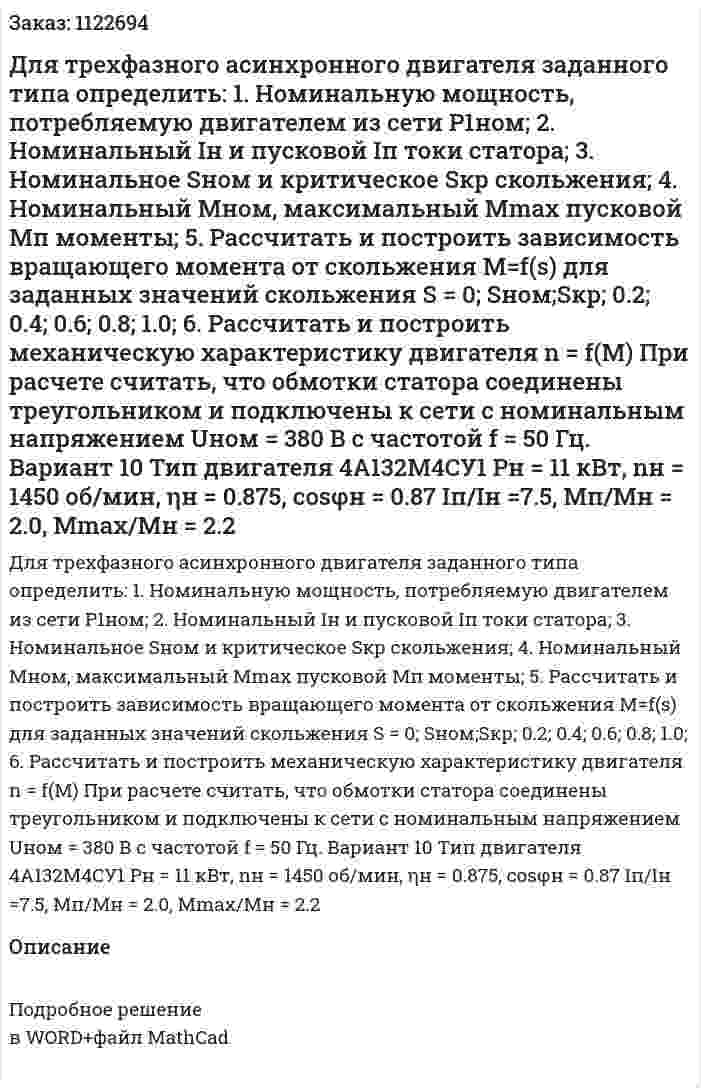 Для трехфазного асинхронного двигателя заданного типа определить: 1.	Номинальную мощность, потребляемую двигателем из сети P1ном; 2.	Номинальный Iн и пусковой Iп токи статора; 3.	Номинальное Sном и критическое Sкр скольжения; 4.	Номинальный Mном, максимальный Mmax пусковой Mп моменты; 5.	Рассчитать и построить зависимость вращающего момента от скольжения M=f(s) для заданных значений скольжения S = 0; Sном;Sкр; 0.2; 0.4; 0.6; 0.8; 1.0; 6.	Рассчитать и построить механическую характеристику двигателя n = f(M) При расчете считать, что обмотки статора соединены треугольником и подключены к сети с номинальным напряжением Uном = 380 В с частотой f = 50 Гц. Вариант 10 Тип двигателя 4A132М4СУ1 Pн = 11 кВт, nн = 1450 об/мин, ηн = 0.875, cosφн = 0.87 Iп/Iн =7.5, Мп/Мн =  2.0, Mmax/Мн = 2.2 
