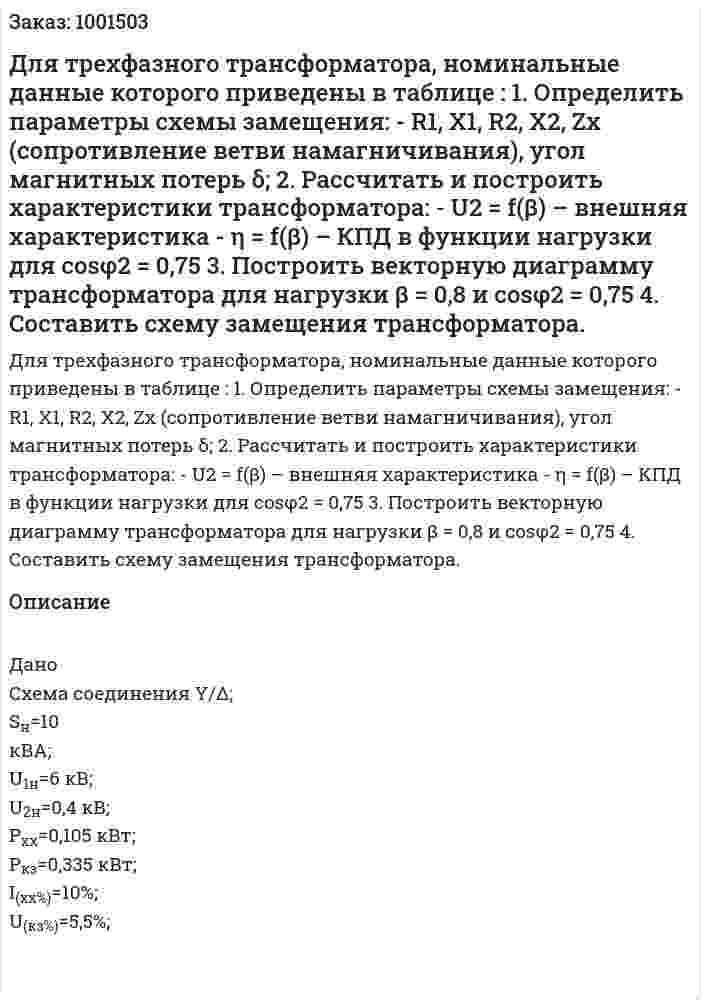 Для трехфазного трансформатора, номинальные данные которого приведены в таблице : 1. Определить параметры схемы замещения: - R1, X1, R2, X2, Zх (сопротивление ветви намагничивания), угол магнитных потерь δ;  2. Рассчитать и построить характеристики трансформатора: - U2 = f(β) – внешняя характеристика - η = f(β) – КПД в функции нагрузки для cosφ2 = 0,75  3. Построить векторную диаграмму трансформатора для нагрузки β = 0,8 и cosφ2 = 0,75  4. Составить схему замещения трансформатора. 