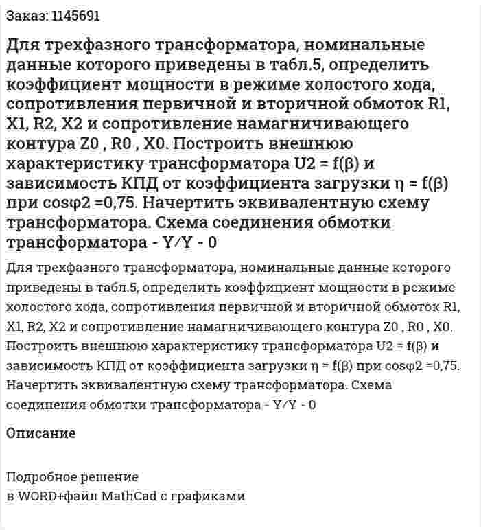 Для трехфазного трансформатора, номинальные данные которого приведены в табл.5, определить коэффициент мощности в режиме холостого хода, сопротивления первичной и вторичной обмоток R1, X1, R2, X2 и сопротивление намагничивающего контура Z0 , R0 , X0. Построить внешнюю характеристику трансформатора U2 = f(β) и зависимость КПД от коэффициента загрузки η = f(β) при cosφ2 =0,75. Начертить эквивалентную схему трансформатора. Схема соединения обмотки трансформатора - Y⁄Y - 0 
