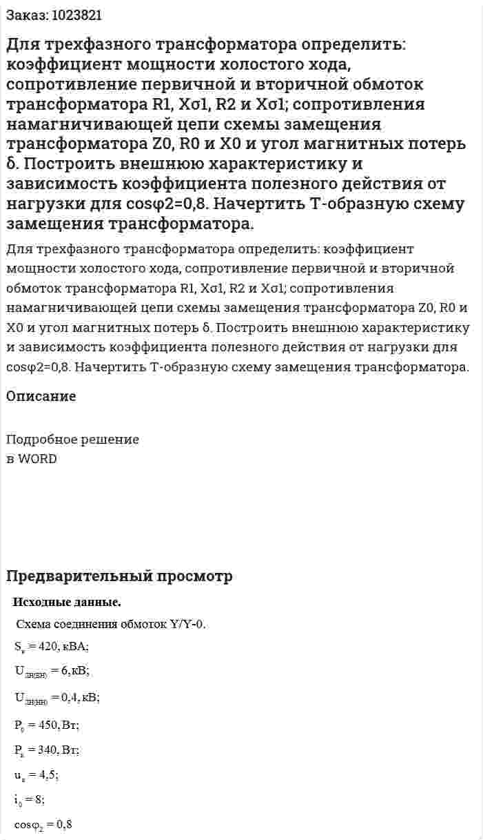 Для трехфазного трансформатора определить: коэффициент мощности холостого хода, сопротивление первичной и вторичной обмоток трансформатора R1, Xσ1, R2 и Xσ1; сопротивления намагничивающей цепи схемы замещения трансформатора Z0, R0 и Х0 и угол магнитных потерь δ. Построить внешнюю характеристику и зависимость коэффициента полезного действия от нагрузки для cosφ2=0,8. Начертить Т-образную схему замещения трансформатора.  