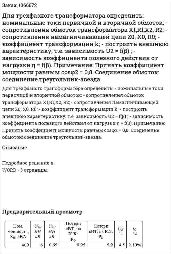 Для трехфазного трансформатора определить:  - номинальные токи первичной и вторичной обмоток;  - сопротивления обмоток трансформатора X1,R1,X2, R2;  - сопротивления намагничивающей цепи  Z0, X0, R0;   - коэффициент трансформации  k;  - построить внешнюю характеристику, т.е. зависимость U2 = f(β) ;  - зависимость коэффициента полезного действия от нагрузки  η = f(β).  Примечание: Принять коэффициент мощности равным  cosφ2 = 0,8.  Соединение обмоток: соединение треугольник-звезда. 