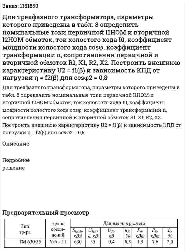 Для трехфазного трансформатора, параметры которого  приведены в табл. 8 определить номинальные токи первичной I1НОМ и  вторичной I2НОМ обмоток, ток холостого хода I0, коэффициент мощности  холостого хода cosφ, коэффициент трансформации n, сопротивления  первичной и вторичной обмоток R1, X1, R2, X2. Построить внешнюю  характеристику U2 = f1(β) и зависимость КПД от нагрузки η = f2(β) для сosφ2 = 0,8 