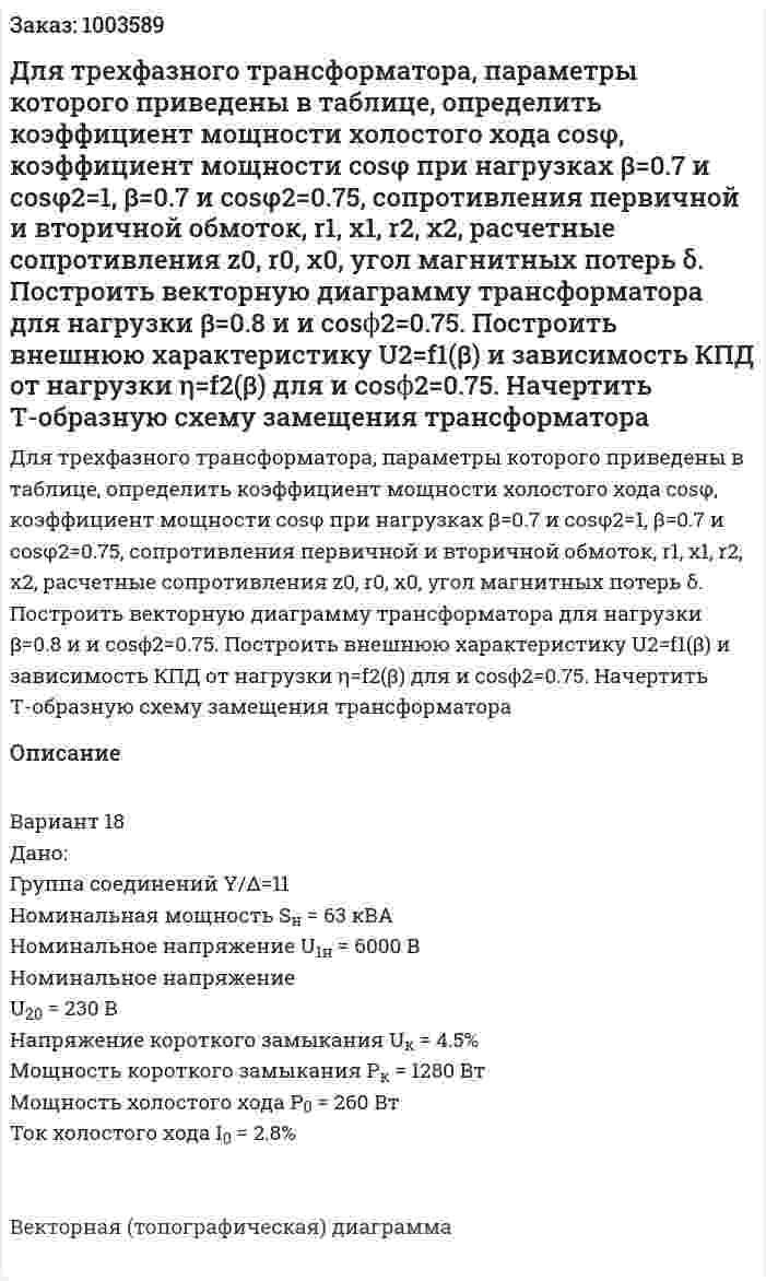 Для трехфазного трансформатора, параметры которого приведены в таблице, определить коэффициент мощности холостого хода cosφ, коэффициент мощности cosφ при нагрузках β=0.7 и cosφ2=1,  β=0.7 и cosφ2=0.75, сопротивления первичной и вторичной обмоток, r1, x1, r2, x2, расчетные сопротивления z0, r0, x0, угол магнитных потерь δ. Построить векторную диаграмму трансформатора для нагрузки β=0.8 и и cosϕ2=0.75. Построить внешнюю характеристику U2=f1(β) и зависимость КПД от нагрузки η=f2(β) для и cosϕ2=0.75. Начертить Т-образную схему замещения трансформатора 