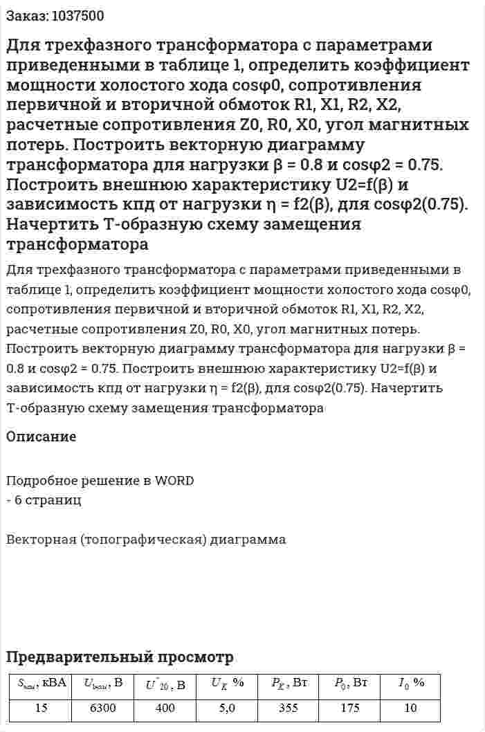 Для трехфазного трансформатора с параметрами приведенными в таблице 1, определить коэффициент мощности холостого хода cosφ0, сопротивления первичной и вторичной обмоток R1, X1, R2, X2, расчетные сопротивления  Z0, R0, X0, угол магнитных потерь. Построить векторную диаграмму трансформатора для нагрузки β = 0.8 и cosφ2 = 0.75. Построить внешнюю характеристику U2=f(β) и зависимость кпд от нагрузки η = f2(β), для cosφ2(0.75). Начертить Т-образную схему замещения трансформатора 
