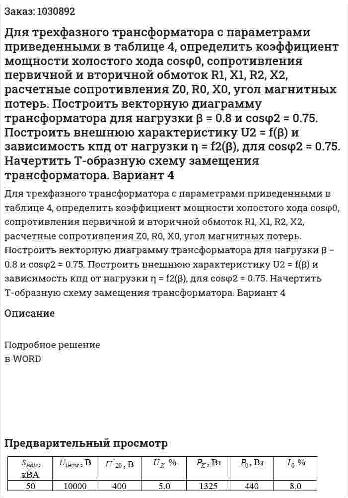 Для трехфазного трансформатора с параметрами приведенными в таблице 4, определить коэффициент мощности холостого хода cosφ0, сопротивления первичной и вторичной обмоток  R1, X1, R2,  X2, расчетные сопротивления  Z0,  R0,  X0, угол магнитных потерь. Построить векторную диаграмму трансформатора для нагрузки β = 0.8 и cosφ2 = 0.75. Построить внешнюю характеристику U2 = f(β) и зависимость кпд от нагрузки η = f2(β), для cosφ2 = 0.75. Начертить Т-образную схему замещения трансформатора. Вариант 4 