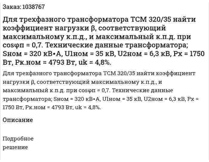 Для трехфазного трансформатора ТСМ 320/35 найти коэффициент нагрузки β, соответствующий максимальному к.п.д., и максимальный к.п.д. при cosφп = 0,7. Технические данные трансформатора; Sном = 320 кВ∙A, U1ном = 35 кВ, U2ном = 6,3 кВ, Рх =  1750 Вт, Рк.ном = 4793 Вт, uk = 4,8%. 