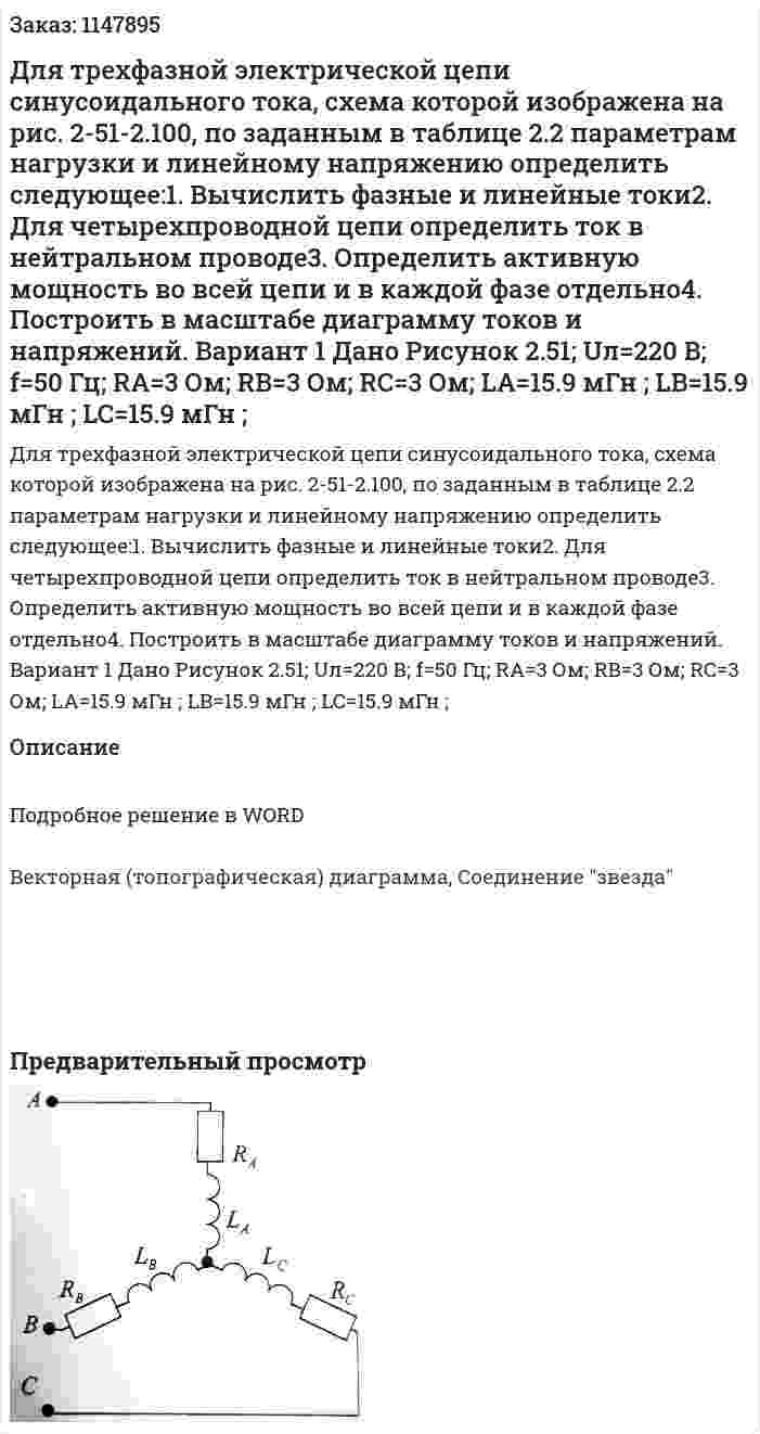 Для трехфазной электрической цепи синусоидального тока, схема которой изображена на рис. 2-51-2.100, по заданным в таблице 2.2 параметрам нагрузки и линейному напряжению определить следующее:1. Вычислить фазные и линейные токи2. Для четырехпроводной цепи определить ток в нейтральном проводе3. Определить активную мощность во всей цепи и в каждой фазе отдельно4. Построить в масштабе диаграмму токов и напряжений. Вариант 1 Дано Рисунок 2.51; Uл=220 В; f=50 Гц; RA=3 Ом; RB=3 Ом; RC=3 Ом; LA=15.9 мГн ; LB=15.9 мГн ; LC=15.9 мГн ; 