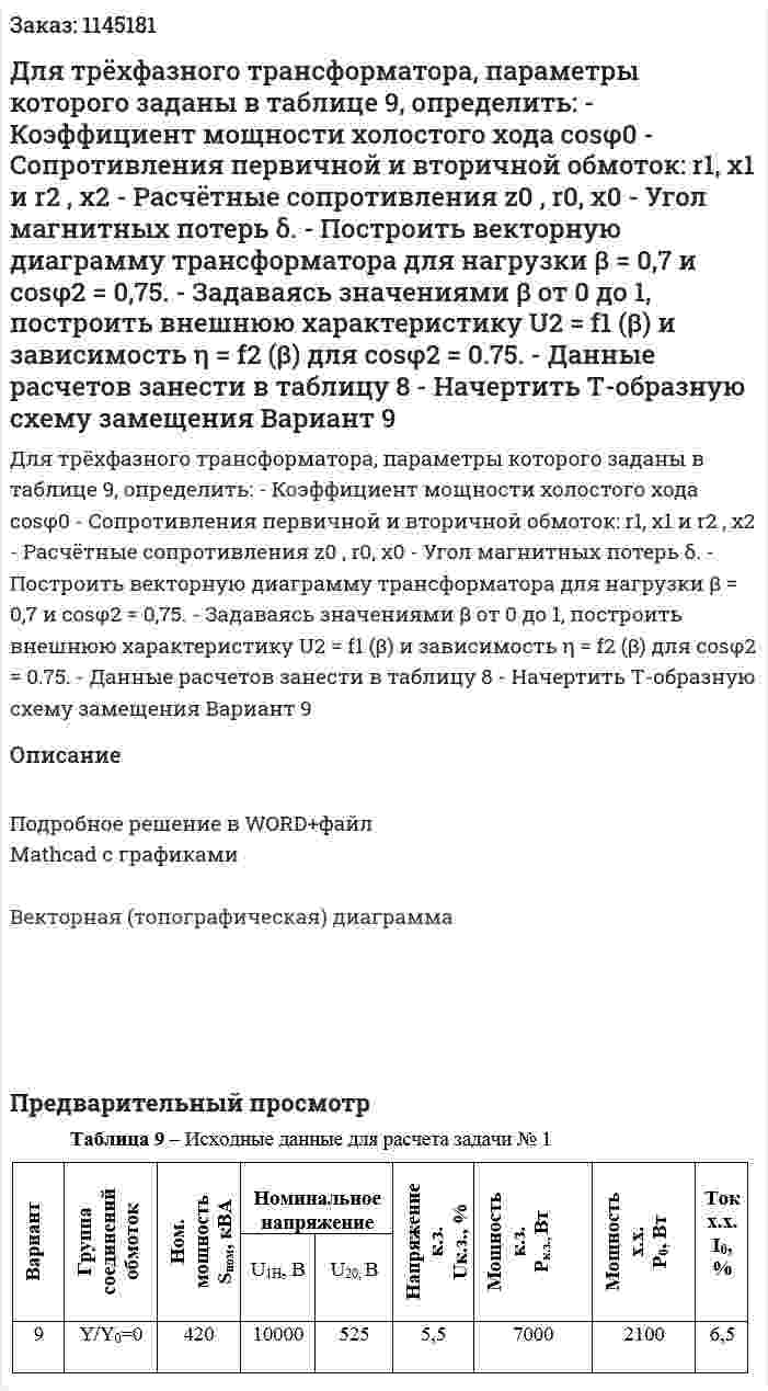 Для трёхфазного трансформатора, параметры которого заданы в таблице 9, определить: -	Коэффициент мощности холостого хода cosφ0 -	Сопротивления первичной и вторичной обмоток: r1, x1 и r2 , x2 -	Расчётные сопротивления  z0 , r0,  x0 -	Угол магнитных потерь δ. -	Построить векторную диаграмму трансформатора для нагрузки   β = 0,7 и cosφ2 = 0,75. -	Задаваясь значениями β от 0 до 1, построить внешнюю характеристику  U2 = f1 (β) и зависимость η = f2 (β)  для cosφ2 = 0.75. -	 Данные расчетов занести в таблицу 8 -	Начертить Т-образную схему замещения Вариант 9 