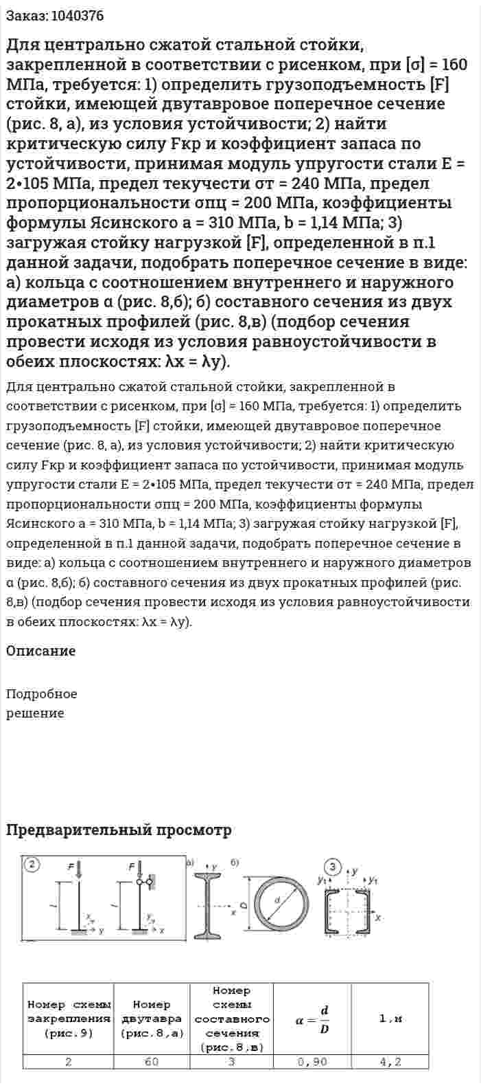 Для центрально сжатой стальной стойки, закрепленной в соответствии с рисeнком, при [σ] = 160 МПа, требуется: 1) определить грузоподъемность [F] стойки, имеющей двутавровое  поперечное сечение (рис. 8, а), из условия устойчивости; 2) найти критическую силу Fкр и коэффициент запаса по устойчивости, принимая модуль упругости стали Е = 2∙105 МПа, предел текучести σт = 240 МПа, предел пропорциональности σпц  = 200 МПа, коэффициенты формулы Ясинского а = 310 МПа, b = 1,14 МПа; 3) загружая стойку нагрузкой [F], определенной в п.1 данной задачи, подобрать поперечное сечение в виде: а) кольца с соотношением внутреннего и наружного диаметров α (рис. 8,б); б) составного сечения из двух прокатных профилей (рис. 8,в) (подбор сечения провести исходя из условия равноустойчивости в обеих плоскостях: λх = λу). 