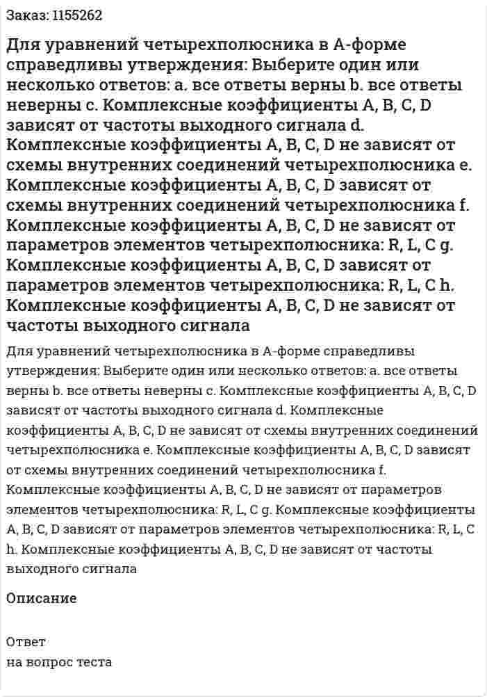 Для уравнений четырехполюсника в А-форме справедливы утверждения: Выберите один или несколько ответов: а. все ответы верны b. все ответы неверны с. Комплексные коэффициенты А, В, С, D зависят от частоты выходного сигнала d. Комплексные коэффициенты А, В, С, D не зависят от схемы внутренних соединений четырехполюсника е. Комплексные коэффициенты А, В, С, D зависят от схемы внутренних соединений четырехполюсника f. Комплексные коэффициенты А, В, С, D не зависят от параметров элементов четырехполюсника: R, L, С g. Комплексные коэффициенты А, В, С, D зависят от параметров элементов четырехполюсника: R, L, C h. Комплексные коэффициенты А, В, С, D не зависят от частоты выходного сигнала 