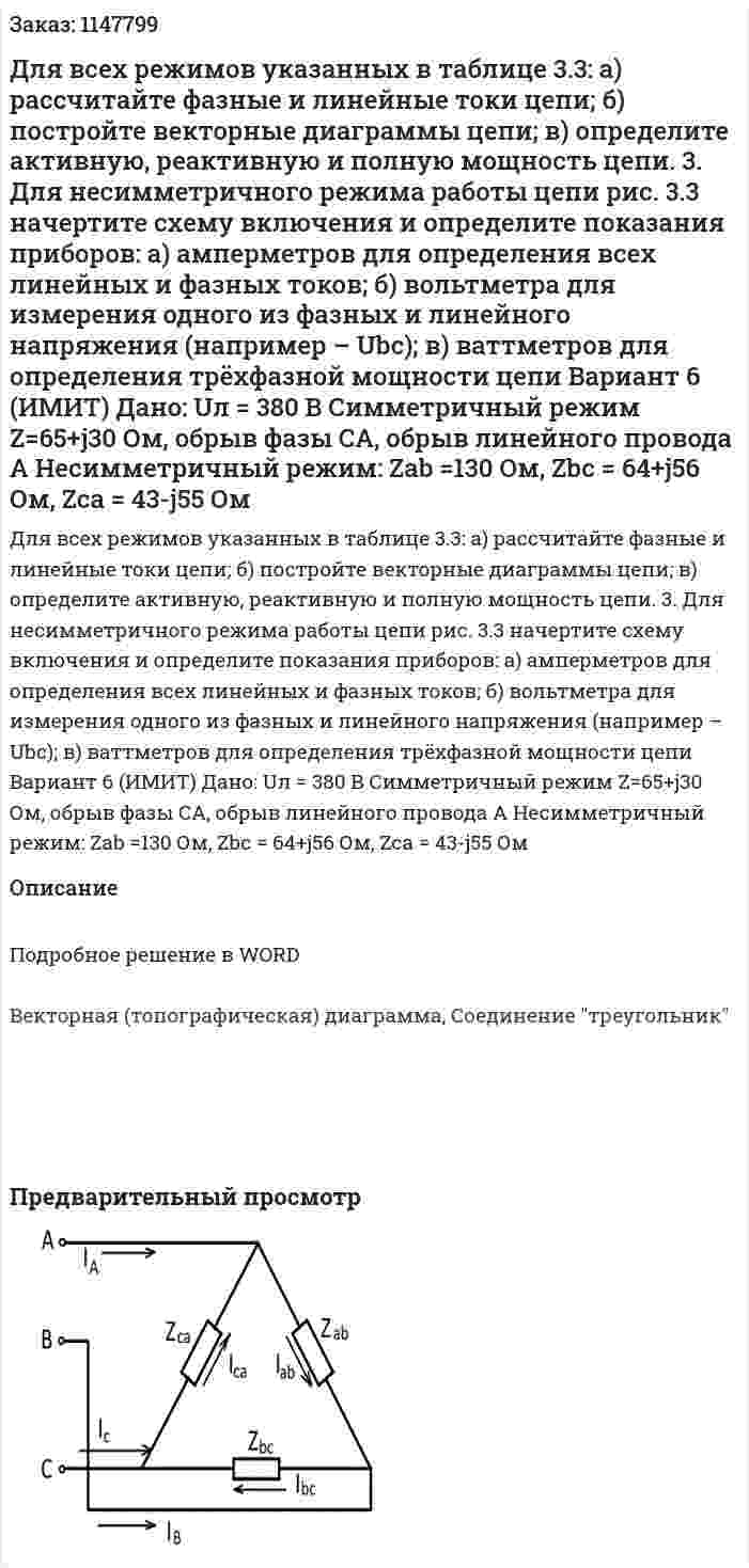 Для всех режимов указанных в таблице 3.3: а) рассчитайте фазные и линейные токи цепи; б) постройте векторные диаграммы цепи; в) определите активную, реактивную и полную мощность цепи. 3. Для несимметричного режима работы цепи рис. 3.3 начертите схему включения и определите показания приборов: а) амперметров для определения всех линейных и фазных токов; б) вольтметра для измерения одного из фазных и линейного напряжения (например – Ubc); в) ваттметров для определения трёхфазной мощности цепи            Вариант 6 (ИМИТ) Дано:  Uл = 380 В Симметричный режим Z=65+j30 Ом, обрыв фазы CA, обрыв линейного провода A Несимметричный режим: Zab =130 Ом, Zbc = 64+j56 Ом, Zca = 43-j55 Ом 