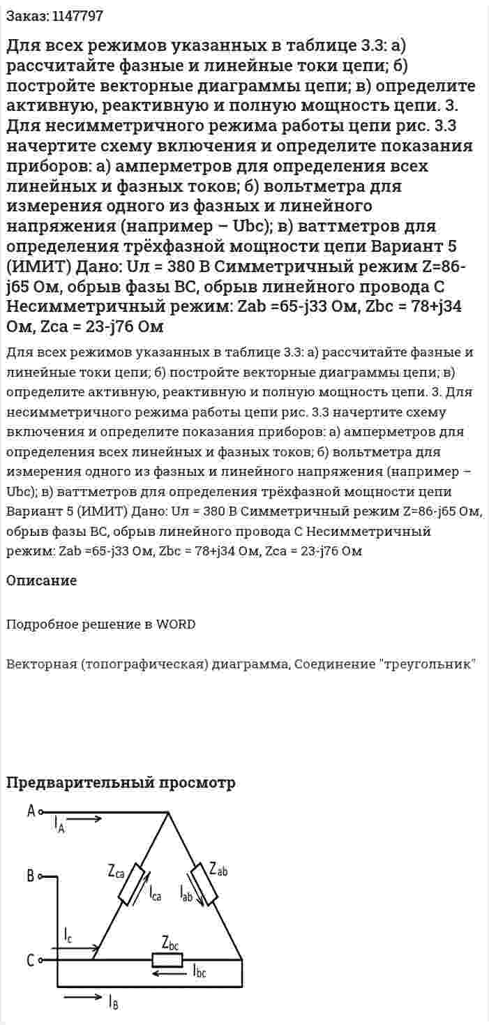 Для всех режимов указанных в таблице 3.3: а) рассчитайте фазные и линейные токи цепи; б) постройте векторные диаграммы цепи; в) определите активную, реактивную и полную мощность цепи. 3. Для несимметричного режима работы цепи рис. 3.3 начертите схему включения и определите показания приборов: а) амперметров для определения всех линейных и фазных токов; б) вольтметра для измерения одного из фазных и линейного напряжения (например – Ubc); в) ваттметров для определения трёхфазной мощности цепи            Вариант 5 (ИМИТ) Дано:  Uл = 380 В Симметричный режим Z=86-j65 Ом, обрыв фазы ВС, обрыв линейного провода С Несимметричный режим: Zab =65-j33 Ом, Zbc = 78+j34 Ом, Zca = 23-j76 Ом 