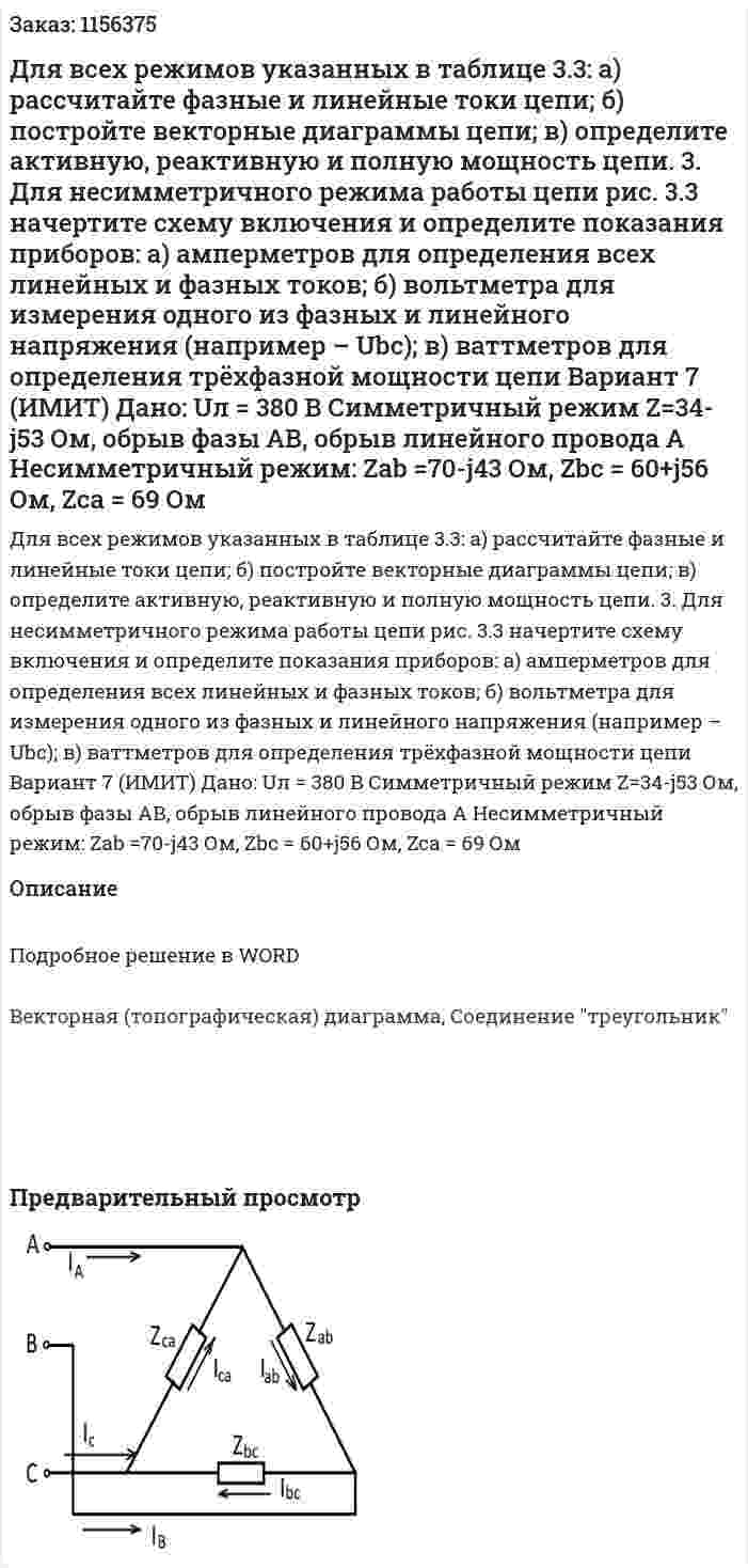 Для всех режимов указанных в таблице 3.3: а) рассчитайте фазные и линейные токи цепи; б) постройте векторные диаграммы цепи; в) определите активную, реактивную и полную мощность цепи. 3. Для несимметричного режима работы цепи рис. 3.3 начертите схему включения и определите показания приборов: а) амперметров для определения всех линейных и фазных токов; б) вольтметра для измерения одного из фазных и линейного напряжения (например – Ubc); в) ваттметров для определения трёхфазной мощности цепи            Вариант 7 (ИМИТ) Дано:  Uл = 380 В Симметричный режим Z=34-j53 Ом, обрыв фазы АВ, обрыв линейного провода A Несимметричный режим: Zab =70-j43 Ом, Zbc = 60+j56 Ом, Zca = 69 Ом 