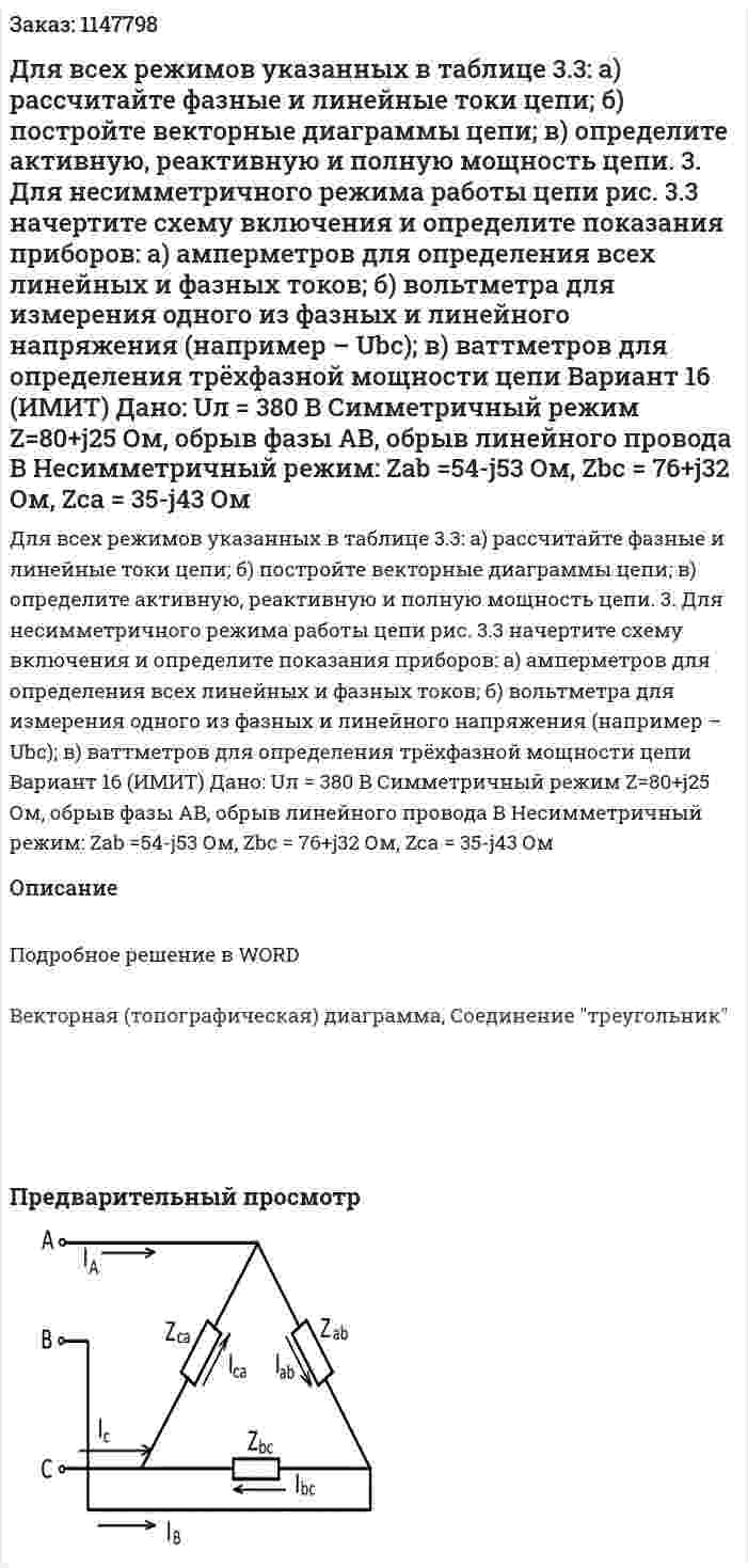 Для всех режимов указанных в таблице 3.3: а) рассчитайте фазные и линейные токи цепи; б) постройте векторные диаграммы цепи; в) определите активную, реактивную и полную мощность цепи. 3. Для несимметричного режима работы цепи рис. 3.3 начертите схему включения и определите показания приборов: а) амперметров для определения всех линейных и фазных токов; б) вольтметра для измерения одного из фазных и линейного напряжения (например – Ubc); в) ваттметров для определения трёхфазной мощности цепи            Вариант 16 (ИМИТ) Дано:  Uл = 380 В Симметричный режим Z=80+j25 Ом, обрыв фазы АВ, обрыв линейного провода В Несимметричный режим: Zab =54-j53 Ом, Zbc = 76+j32 Ом, Zca = 35-j43 Ом 