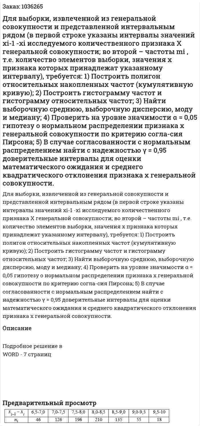 Для выборки, извлеченной из генеральной совокупности и представленной интервальным рядом (в первой строке указаны интервалы значений xi-1 -xi  исследуемого количественного признака X генеральной совокупности; во второй – частоты mi , т.е. количество элементов выборки, значения x  признака которых принадлежат указанному интервалу), требуется: 1) Построить полигон относительных накопленных частот (кумулятивную кривую); 2) Построить гистограмму частот и гистограмму относительных частот; 3) Найти выборочную среднюю, выборочную дисперсию, моду и медиану; 4) Проверить на уровне значимости α = 0,05  гипотезу о нормальном распределении признака x  генеральной совокупности по критерию согла-сия Пирсона; 5) В случае согласованности с нормальным распределением найти с надежностью γ = 0,95  доверительные интервалы для оценки математического ожидания и среднего квадратического отклонения признака x  генеральной совокупности. 