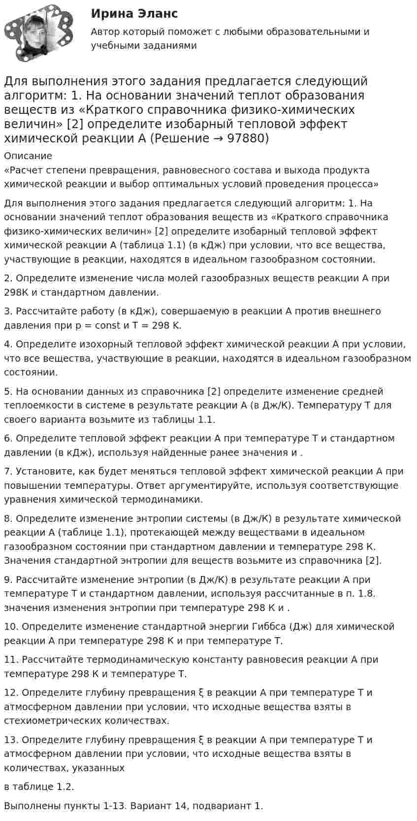      
            Описание
             «Расчет степени превращения, равновесного состава и выхода продукта химической реакции и выбор оптимальных условий проведения процесса» Для выполнения этого задания предлагается следующий алгоритм: 1. На основании значений теплот образования веществ                     из «Краткого справочника физико-химических величин» [2] определите изобарный тепловой эффект химической реакции А (таблица 1.1)    (в кДж) при условии, что все вещества, участвующие в реакции, находятся в идеальном газообразном состоянии. 2. Определите изменение числа молей газообразных веществ реакции А при 298К и стандартном давлении. 3. Рассчитайте работу (в кДж), совершаемую в реакции А против внешнего давления при p = const и T = 298 K. 4. Определите изохорный тепловой эффект химической реакции А                     при условии, что все вещества, участвующие в реакции, находятся в идеальном газообразном состоянии. 5. На основании данных из справочника [2] определите изменение средней теплоемкости в системе в результате реакции А    (в Дж/К). Температуру Т для своего варианта возьмите из таблицы 1.1. 6. Определите тепловой эффект реакции А при температуре T и стандартном давлении    (в кДж), используя найденные ранее значения   и   . 7. Установите, как будет меняться тепловой эффект химической реакции А при повышении температуры. Ответ аргументируйте, используя соответствующие уравнения химической термодинамики. 8. Определите изменение энтропии системы (в Дж/К) в результате химической реакции А (таблице 1.1), протекающей между веществами в идеальном газообразном состоянии при стандартном давлении и температуре 298 К. Значения стандартной энтропии для веществ возьмите из справочника [2]. 9. Рассчитайте изменение энтропии    (в Дж/К) в результате реакции А при температуре Т и стандартном давлении, используя рассчитанные в п. 1.8. значения изменения энтропии при температуре 298 К и   . 10. Определите изменение стандартной энергии Гиббса    (Дж) для химической реакции А при температуре 298 К и при температуре Т. 11. Рассчитайте термодинамическую константу равновесия    реакции А при температуре 298 К и температуре Т. 12. Определите глубину превращения ξ в реакции A при температуре Т и атмосферном давлении при условии, что исходные вещества взяты в стехиометрических количествах. 13. Определите глубину превращения ξ в реакции A при температуре Т и атмосферном давлении при условии, что исходные вещества взяты в количествах, указанных  в таблице 1.2. Выполнены пункты 1-13. Вариант 14, подвариант 1.    
            
            
            Для выполнения поставленной цели требуется выполнить следующие задачи: 1. Провести анализ финансового состояния ООО «Региональная торговая компания». 2. Дать финансово-экономическую характеристику организации. 3. Разработать мероприятия по улучшению финансового состояния организации.Для выполнения этого задания предлагается следующий алгоритм: 1. На основании значений теплот образования веществ                     из «Краткого справочника физико-химических величин» [2] определите изобарный тепловой эффект химической реакции А Для выравнивания реактивного сопротивления и емкостной проводимости по фазам в ЛЭП используется Выберите один ответ: a. транспозиция проводов b. компенсация реактивной мощности c. заземление опор через индуктивности d. установка грозоразрядникаДля выявления различий в уровне исследуемого признака (в случае если распределение не является нормальным) применяется критерий ... Для выявления различий между двумя выборками по уровню исследуемого признака, где в каждой выборке не менее 3 и не более 60 испытуемых, применяется критерий ...Для горизонтального масштабирования характерным является ... (укажите 2 варианта ответа)Для графа L = (I, U) (см. рисунок) определите минимальное количество цветов K для правильной раскраски его вершин.Для автострахования характерно … (выберите три варианта)Для банка … вариант погашения долга равными погасительными платежами в связи с максимизацией процентного доходаДля безопасной передачи данных по каналам интернет используется технология:Для большинства отечественных организаций наименее подходит ... стиль управленияДля вкладов с капитализацией противоречит условие …Для водоснабжения  села  в качестве водоис¬точника использованы  артезианские воды, залегающие на глубине 26 м, отвечающие по качеству требованиям хозяйственно-питьевого водоснаб¬жения. Подача воды к потребителю осуществляется насосной станцией Для воспроизведения единицы измерения применяются