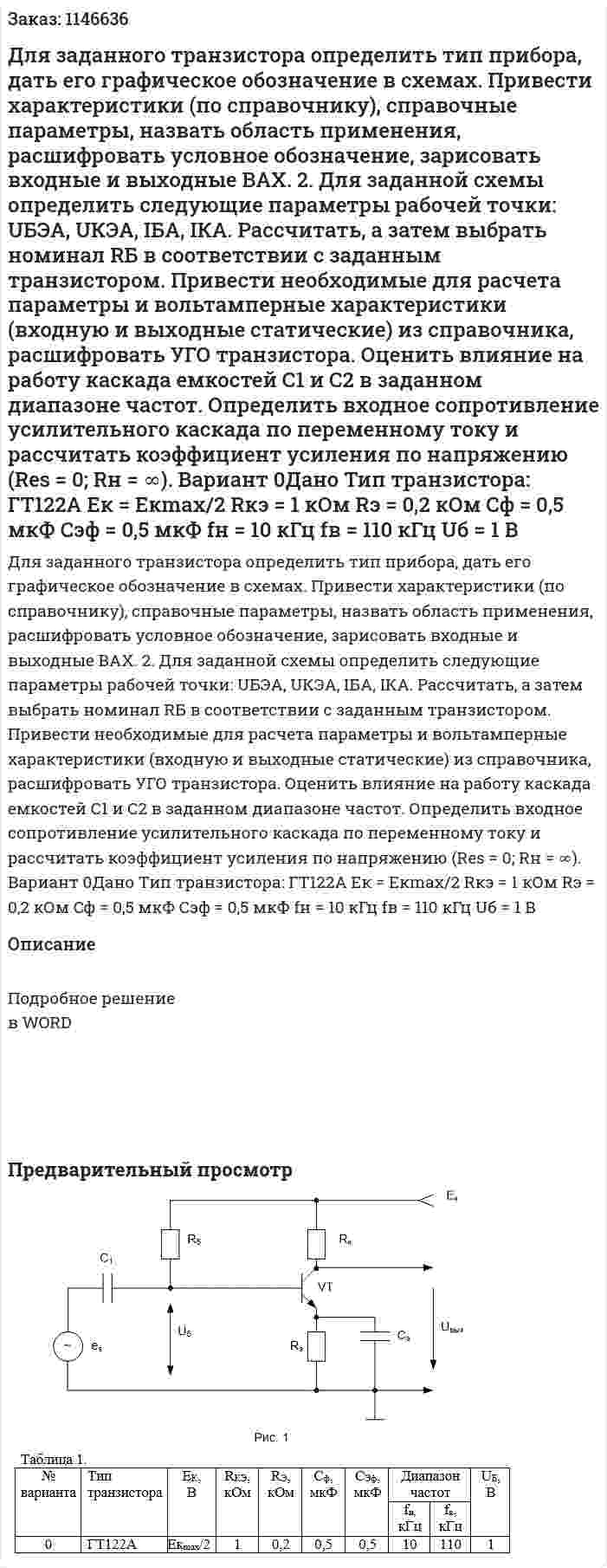 Для заданного транзистора определить тип прибора, дать его графическое обозначение в схемах. Привести характеристики (по справочнику), справочные параметры, назвать область применения, расшифровать условное обозначение, зарисовать входные и выходные ВАХ. 2. Для заданной схемы определить следующие параметры рабочей точки: UБЭА, UКЭА, IБА, IКА. Рассчитать, а затем выбрать номинал RБ в соответствии с заданным транзистором. Привести необходимые для расчета параметры и вольтамперные характеристики (входную и выходные статические) из справочника, расшифровать УГО транзистора. Оценить влияние на работу каскада емкостей С1 и С2 в заданном диапазоне частот. Определить входное сопротивление усилительного каскада по переменному току и рассчитать коэффициент усиления по напряжению (Res = 0; Rн = ∞). Вариант 0Дано Тип транзистора: ГТ122А Eк = Eкmax/2 Rкэ = 1 кОм Rэ = 0,2 кОм Cф = 0,5 мкФ Cэф = 0,5 мкФ fн = 10 кГц fв = 110 кГц Uб = 1 В