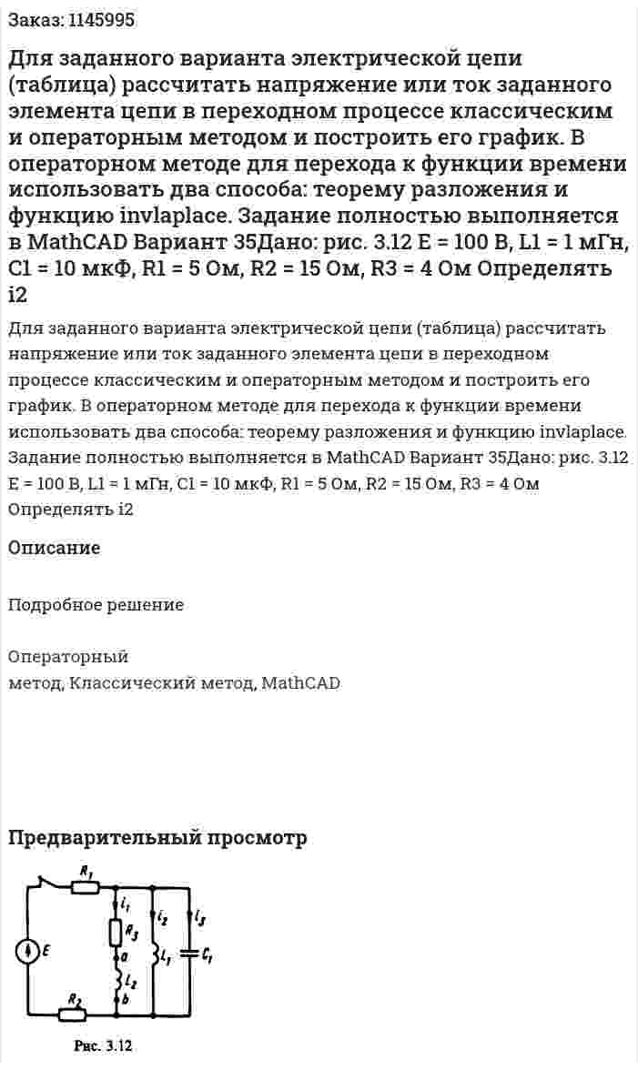 Для заданного варианта электрической цепи (таблица) рассчитать напряжение или ток заданного элемента цепи в переходном процессе классическим и операторным методом и построить его график. В операторном методе для перехода к функции времени использовать два способа: теорему разложения и функцию invlaplace. Задание полностью выполняется в MathCAD Вариант 35Дано: рис. 3.12 Е = 100 В, L1 = 1 мГн, C1 = 10 мкФ, R1 = 5 Ом, R2 = 15 Ом, R3 = 4 Ом  Определять i2 