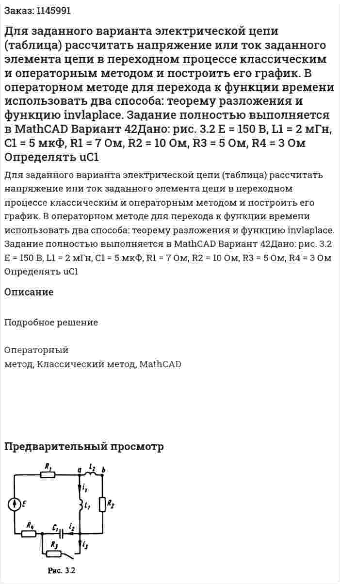 Для заданного варианта электрической цепи (таблица) рассчитать напряжение или ток заданного элемента цепи в переходном процессе классическим и операторным методом и построить его график. В операторном методе для перехода к функции времени использовать два способа: теорему разложения и функцию invlaplace. Задание полностью выполняется в MathCAD Вариант 42Дано: рис. 3.2 Е = 150 В, L1 = 2 мГн, C1 = 5 мкФ, R1 = 7 Ом, R2 = 10 Ом, R3 = 5 Ом, R4 = 3 Ом Определять uC1 