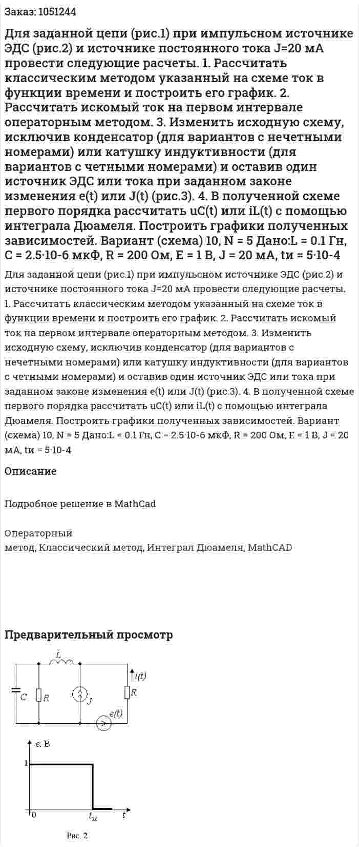 Для заданной цепи (рис.1) при импульсном источнике ЭДС (рис.2) и источнике постоянного тока J=20 мА провести следующие расчеты. 1. Рассчитать классическим методом указанный на схеме ток в функции времени и построить его график. 2. Рассчитать искомый ток на первом интервале операторным методом. 3. Изменить исходную схему, исключив конденсатор (для вариантов с нечетными номерами) или катушку индуктивности (для вариантов с четными номерами) и оставив один источник ЭДС или тока при заданном законе изменения e(t) или J(t) (рис.3). 4. В полученной схеме первого порядка рассчитать uС(t) или iL(t) с помощью интеграла Дюамеля. Построить графики полученных зависимостей. Вариант (схема) 10, N = 5 Дано:L = 0.1 Гн, C = 2.5·10-6 мкФ, R = 200 Ом, Е = 1 В, J = 20 мА, tи = 5·10-4 