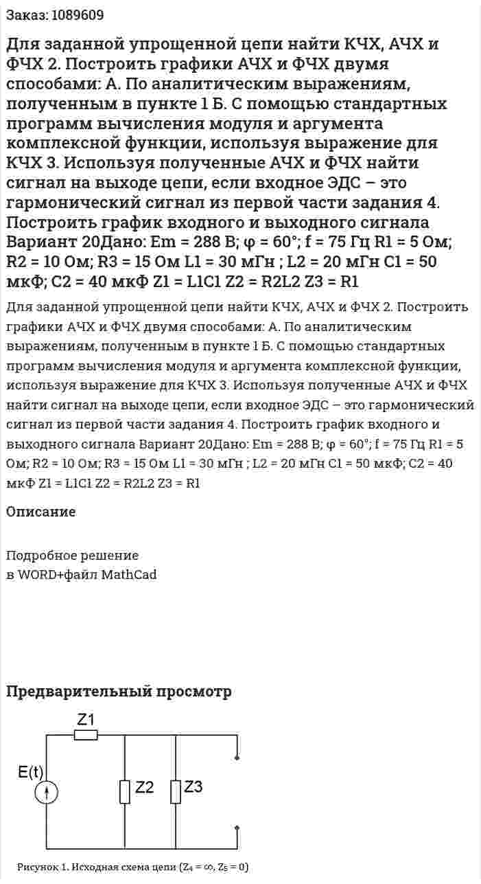 Для заданной упрощенной цепи найти КЧХ, АЧХ и ФЧХ 2. Построить графики АЧХ и ФЧХ двумя способами: А. По аналитическим выражениям, полученным в пункте 1 Б. С помощью стандартных программ вычисления модуля и аргумента комплексной функции, используя выражение для КЧХ 3. Используя полученные АЧХ и ФЧХ найти сигнал на выходе цепи, если входное ЭДС – это гармонический сигнал из первой части задания 4. Построить график входного и выходного сигнала Вариант 20Дано: Em = 288 В; φ = 60°; f = 75 Гц R1 = 5 Ом; R2 = 10 Ом; R3 = 15 Ом L1 = 30 мГн ; L2 = 20 мГн С1 = 50 мкФ; С2 = 40 мкФ Z1 = L1C1 Z2 = R2L2 Z3 = R1