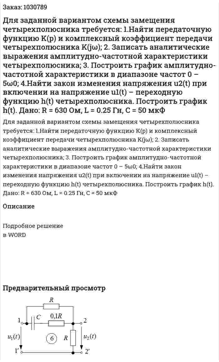 Для заданной вариантом схемы замещения четырехполюсника требуется:   1.Найти передаточную функцию K(p) и комплексный коэффициент передачи четырехполюсника K(jω);   2. Записать аналитические выражения амплитудно-частотной характеристики четырехполюсника;   3. Построить график амплитудно-частотной характеристики в диапазоне частот 0 – 5ω0;   4.Найти закон изменения напряжения u2(t) при включении на напряжение u1(t) – переходную функцию h(t) четырехполюсника. Построить график h(t). Дано: R = 630 Ом, L = 0.25 Гн, C = 50 мкФ 
