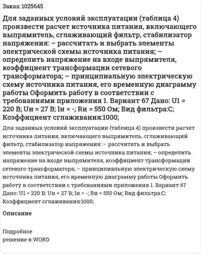 Для заданных условий эксплуатации (таблица 4) произвести расчет источника питания, включающего выпрямитель, сглаживающий фильтр, стабилизатор напряжения: – рассчитать и выбрать элементы электрической схемы источника питания; – определить напряжение на входе выпрямителя, коэффициент трансформации сетевого трансформатора; – принципиальную электрическую схему источника питания, его временную диаграмму работы Оформить работу в соответствии с требованиями приложения 1. Вариант 67 Дано: U1 = 220 В; Uн = 27 В; Iн = -; Rн = 550 Ом; Вид фильтра:C; Коэффициент сглаживания:1000; 