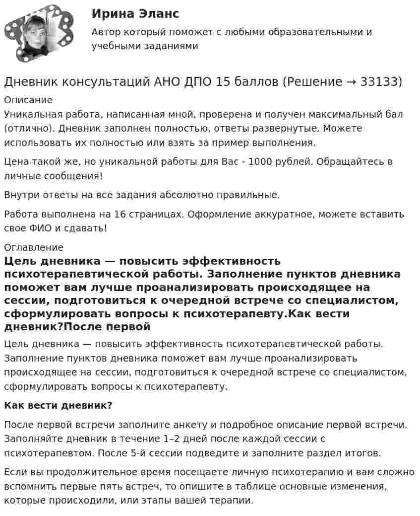      
          Описание
          Уникальная работа, написанная мной, проверена и получен максимальный бал (отлично). Дневник заполнен полностью, ответы развернутые. Можете использовать их полностью или взять за пример выполнения.Цена такой же, но уникальной работы для Вас - 1000 рублей. Обращайтесь в личные сообщения!Внутри ответы на все задания абсолютно правильные.Работа выполнена на 16 страницах. Оформление аккуратное, можете вставить свое ФИО и сдавать! 
          Оглавление
          Цель дневника — повысить эффективность психотерапевтической работы. Заполнение пунктов дневника поможет вам лучше проанализировать происходящее на сессии, подготовиться к очередной встрече со специалистом, сформулировать вопросы к психотерапевту.Как вести дневник?После первой встречи заполните анкету и подробное описание первой встречи.  Заполняйте дневник в течение 1–2 дней после каждой сессии с психотерапевтом. После 5-й сессии подведите и заполните раздел итогов.Если вы продолжительное время посещаете личную психотерапию и вам сложно вспомнить первые пять встреч, то опишите в таблице основные изменения, которые происходили, или этапы вашей терапии. 
            
            
            Дневник Кейса 55 баллов АНО ДПОДневник консультаций АНО ДПО 15 балловДневник самоанализа групповой терапии АНО ДПО 15 балловДневник Самоанализа Тройки АНО ДПО 15 балловДобавление товаров той же категории означает … товарного ассортиментаДобровольное страхование включает в себя страхование …Добровольный выбор гражданства именуется в международном праве...Для эвакуации людей из совершившего аварийную посадку самолёта используется аварийный надувной трап (рис. 13). Верхняя часть наклонной плоскости находится на высоте H = 3 м. Она составляет угол с поверхностью земли, равный 45°.Для эвакуации людей из совершившего аварийную посадку самолёта используется надувной трап. Начальная скорость человека равна нулю. Верхняя часть наклонной плоскости находится на высоте H = 3 м. Коэффициент трения при движенииДля эвакуации людей из совершившего аварийную посадку самолёта используется спасательное устройство – аварийный надувной трап. Считать, что начальная скорость человека равна нулю, он находится на высоте Для электрической схемы определить наиболее рациональным методом токи в ветвях, напряжение на каждом элементе, мощность элементов и приемника в целом, режимы работы источников, их мощность, ток в одной из ветвей, пользуясь методом эквивалентного генератора.Для этапа предпринимательства жизненного цикла организации возможный кризис связан с неосознанием невозможности воплощения бизнес-идеи и доведения ее до состояния стабильного безубыточного ростаДля эффективности лидера в менеджменте знаний нужно контролировать действия команды и свои собственные. Какие это действия?Дневник №1. Методико-практическое занятие «Растяжка».